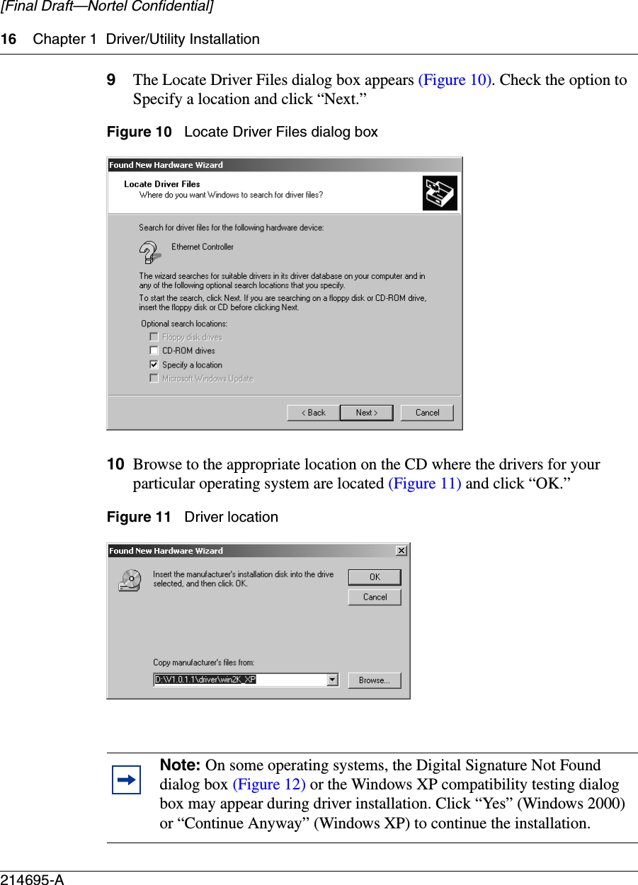 16 Chapter 1 Driver/Utility Installation214695-A[Final Draft—Nortel Confidential]9The Locate Driver Files dialog box appears (Figure 10). Check the option to Specify a location and click “Next.”Figure 10   Locate Driver Files dialog box10 Browse to the appropriate location on the CD where the drivers for your particular operating system are located (Figure 11) and click “OK.”Figure 11   Driver locationNote: On some operating systems, the Digital Signature Not Found dialog box (Figure 12) or the Windows XP compatibility testing dialog box may appear during driver installation. Click “Yes” (Windows 2000) or “Continue Anyway” (Windows XP) to continue the installation.