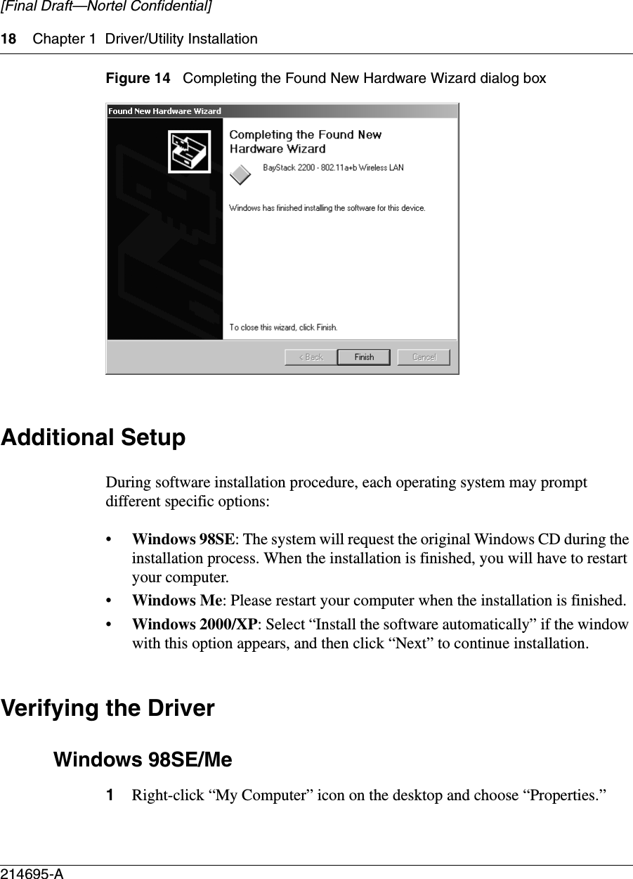 18 Chapter 1 Driver/Utility Installation214695-A[Final Draft—Nortel Confidential]Figure 14   Completing the Found New Hardware Wizard dialog boxAdditional SetupDuring software installation procedure, each operating system may prompt different specific options:•Windows 98SE: The system will request the original Windows CD during the installation process. When the installation is finished, you will have to restart your computer. •Windows Me: Please restart your computer when the installation is finished. •Windows 2000/XP: Select “Install the software automatically” if the window with this option appears, and then click “Next” to continue installation. Verifying the DriverWindows 98SE/Me1Right-click “My Computer” icon on the desktop and choose “Properties.”