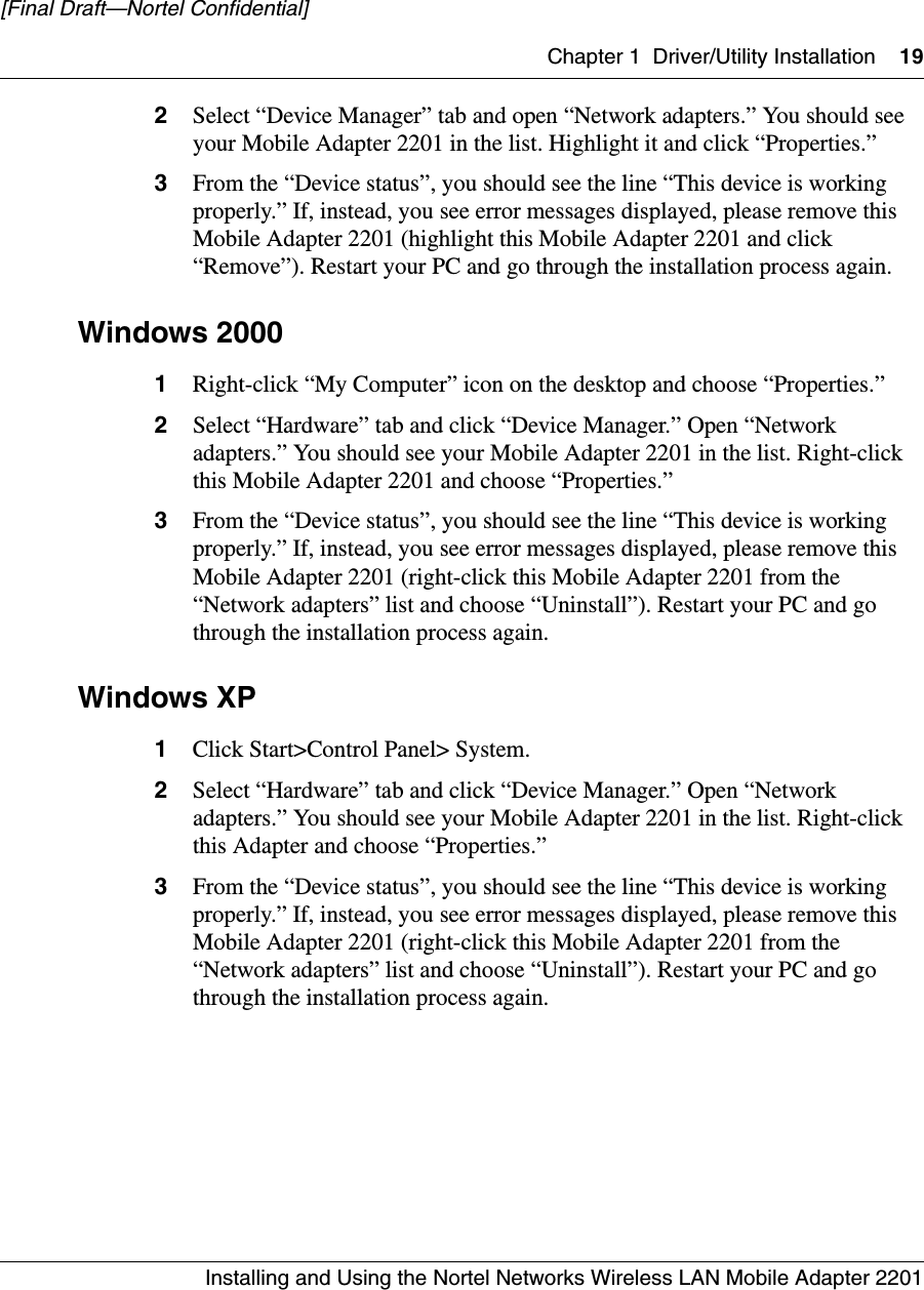 Chapter 1 Driver/Utility Installation 19Installing and Using the Nortel Networks Wireless LAN Mobile Adapter 2201[Final Draft—Nortel Confidential]2Select “Device Manager” tab and open “Network adapters.” You should see your Mobile Adapter 2201 in the list. Highlight it and click “Properties.”3From the “Device status”, you should see the line “This device is working properly.” If, instead, you see error messages displayed, please remove this Mobile Adapter 2201 (highlight this Mobile Adapter 2201 and click “Remove”). Restart your PC and go through the installation process again. Windows 20001Right-click “My Computer” icon on the desktop and choose “Properties.”2Select “Hardware” tab and click “Device Manager.” Open “Network adapters.” You should see your Mobile Adapter 2201 in the list. Right-click this Mobile Adapter 2201 and choose “Properties.”3From the “Device status”, you should see the line “This device is working properly.” If, instead, you see error messages displayed, please remove this Mobile Adapter 2201 (right-click this Mobile Adapter 2201 from the “Network adapters” list and choose “Uninstall”). Restart your PC and go through the installation process again. Windows XP1Click Start&gt;Control Panel&gt; System.2Select “Hardware” tab and click “Device Manager.” Open “Network adapters.” You should see your Mobile Adapter 2201 in the list. Right-click this Adapter and choose “Properties.”3From the “Device status”, you should see the line “This device is working properly.” If, instead, you see error messages displayed, please remove this Mobile Adapter 2201 (right-click this Mobile Adapter 2201 from the “Network adapters” list and choose “Uninstall”). Restart your PC and go through the installation process again.