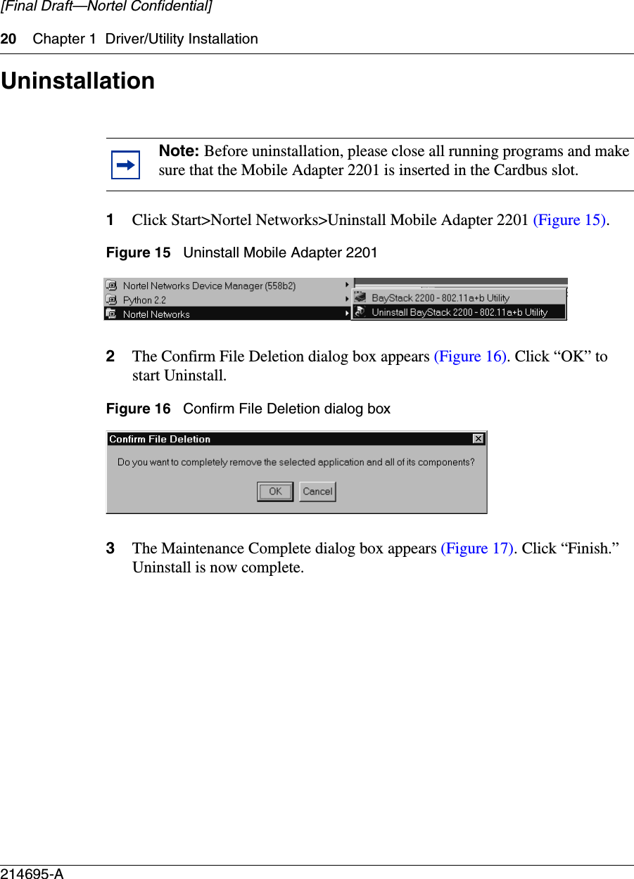 20 Chapter 1 Driver/Utility Installation214695-A[Final Draft—Nortel Confidential]Uninstallation1Click Start&gt;Nortel Networks&gt;Uninstall Mobile Adapter 2201 (Figure 15).Figure 15   Uninstall Mobile Adapter 22012The Confirm File Deletion dialog box appears (Figure 16). Click “OK” to start Uninstall.Figure 16   Confirm File Deletion dialog box3The Maintenance Complete dialog box appears (Figure 17). Click “Finish.” Uninstall is now complete.Note: Before uninstallation, please close all running programs and make sure that the Mobile Adapter 2201 is inserted in the Cardbus slot.