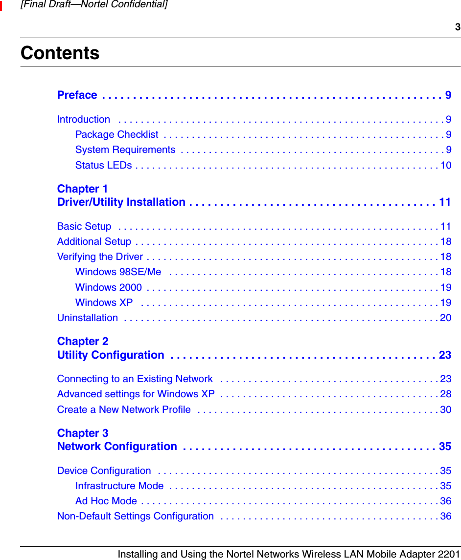 3Installing and Using the Nortel Networks Wireless LAN Mobile Adapter 2201[Final Draft—Nortel Confidential]ContentsPreface  . . . . . . . . . . . . . . . . . . . . . . . . . . . . . . . . . . . . . . . . . . . . . . . . . . . . . . . 9Introduction   . . . . . . . . . . . . . . . . . . . . . . . . . . . . . . . . . . . . . . . . . . . . . . . . . . . . . . . . . .9Package Checklist  . . . . . . . . . . . . . . . . . . . . . . . . . . . . . . . . . . . . . . . . . . . . . . . . . . 9System Requirements  . . . . . . . . . . . . . . . . . . . . . . . . . . . . . . . . . . . . . . . . . . . . . . . 9Status LEDs . . . . . . . . . . . . . . . . . . . . . . . . . . . . . . . . . . . . . . . . . . . . . . . . . . . . . . 10Chapter 1Driver/Utility Installation . . . . . . . . . . . . . . . . . . . . . . . . . . . . . . . . . . . . . . . . 11Basic Setup  . . . . . . . . . . . . . . . . . . . . . . . . . . . . . . . . . . . . . . . . . . . . . . . . . . . . . . . . . 11Additional Setup . . . . . . . . . . . . . . . . . . . . . . . . . . . . . . . . . . . . . . . . . . . . . . . . . . . . . . 18Verifying the Driver . . . . . . . . . . . . . . . . . . . . . . . . . . . . . . . . . . . . . . . . . . . . . . . . . . . . 18Windows 98SE/Me   . . . . . . . . . . . . . . . . . . . . . . . . . . . . . . . . . . . . . . . . . . . . . . . . 18Windows 2000  . . . . . . . . . . . . . . . . . . . . . . . . . . . . . . . . . . . . . . . . . . . . . . . . . . . . 19Windows XP   . . . . . . . . . . . . . . . . . . . . . . . . . . . . . . . . . . . . . . . . . . . . . . . . . . . . . 19Uninstallation  . . . . . . . . . . . . . . . . . . . . . . . . . . . . . . . . . . . . . . . . . . . . . . . . . . . . . . . . 20Chapter 2Utility Configuration  . . . . . . . . . . . . . . . . . . . . . . . . . . . . . . . . . . . . . . . . . . . 23Connecting to an Existing Network   . . . . . . . . . . . . . . . . . . . . . . . . . . . . . . . . . . . . . . . 23Advanced settings for Windows XP  . . . . . . . . . . . . . . . . . . . . . . . . . . . . . . . . . . . . . . . 28Create a New Network Profile  . . . . . . . . . . . . . . . . . . . . . . . . . . . . . . . . . . . . . . . . . . . 30Chapter 3Network Configuration  . . . . . . . . . . . . . . . . . . . . . . . . . . . . . . . . . . . . . . . . . 35Device Configuration  . . . . . . . . . . . . . . . . . . . . . . . . . . . . . . . . . . . . . . . . . . . . . . . . . . 35Infrastructure Mode  . . . . . . . . . . . . . . . . . . . . . . . . . . . . . . . . . . . . . . . . . . . . . . . . 35Ad Hoc Mode . . . . . . . . . . . . . . . . . . . . . . . . . . . . . . . . . . . . . . . . . . . . . . . . . . . . . 36Non-Default Settings Configuration  . . . . . . . . . . . . . . . . . . . . . . . . . . . . . . . . . . . . . . . 36