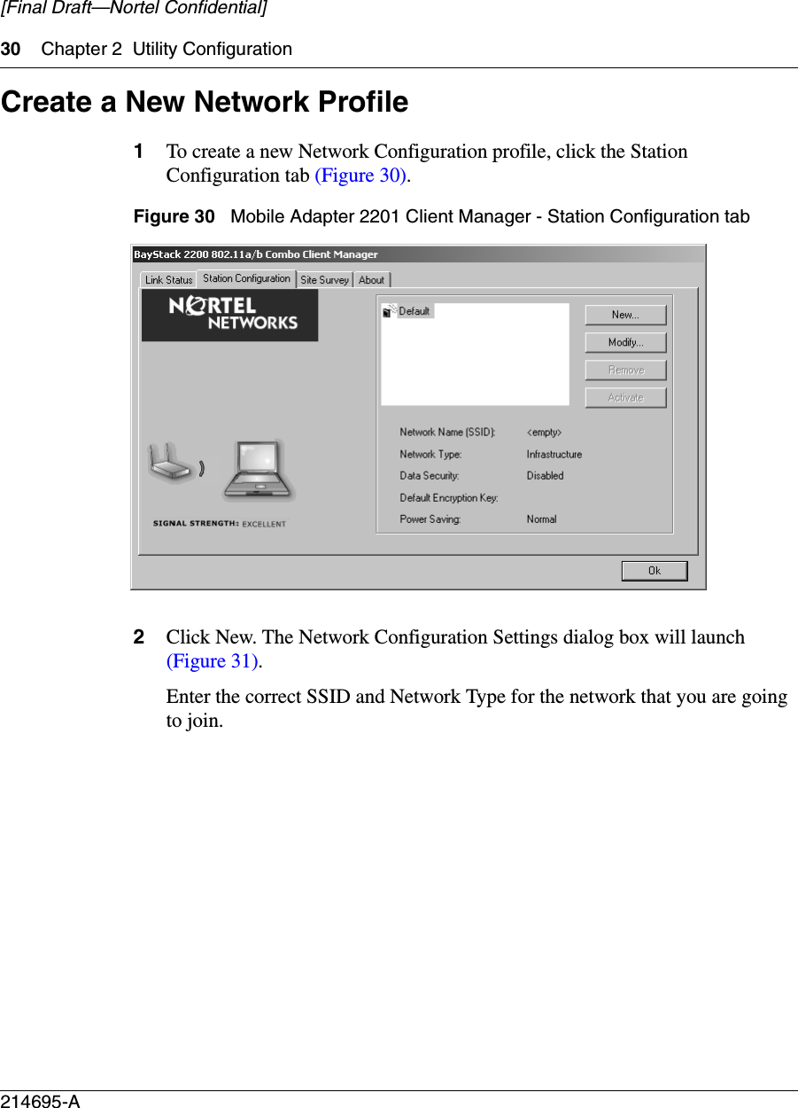 30 Chapter 2 Utility Configuration214695-A[Final Draft—Nortel Confidential]Create a New Network Profile1To create a new Network Configuration profile, click the Station Configuration tab (Figure 30).Figure 30   Mobile Adapter 2201 Client Manager - Station Configuration tab2Click New. The Network Configuration Settings dialog box will launch (Figure 31).Enter the correct SSID and Network Type for the network that you are going to join.