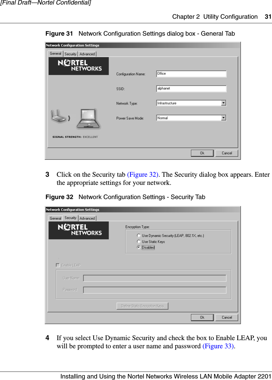 Chapter 2 Utility Configuration 31Installing and Using the Nortel Networks Wireless LAN Mobile Adapter 2201[Final Draft—Nortel Confidential]Figure 31   Network Configuration Settings dialog box - General Tab3Click on the Security tab (Figure 32). The Security dialog box appears. Enter the appropriate settings for your network.Figure 32   Network Configuration Settings - Security Tab4If you select Use Dynamic Security and check the box to Enable LEAP, you will be prompted to enter a user name and password (Figure 33).