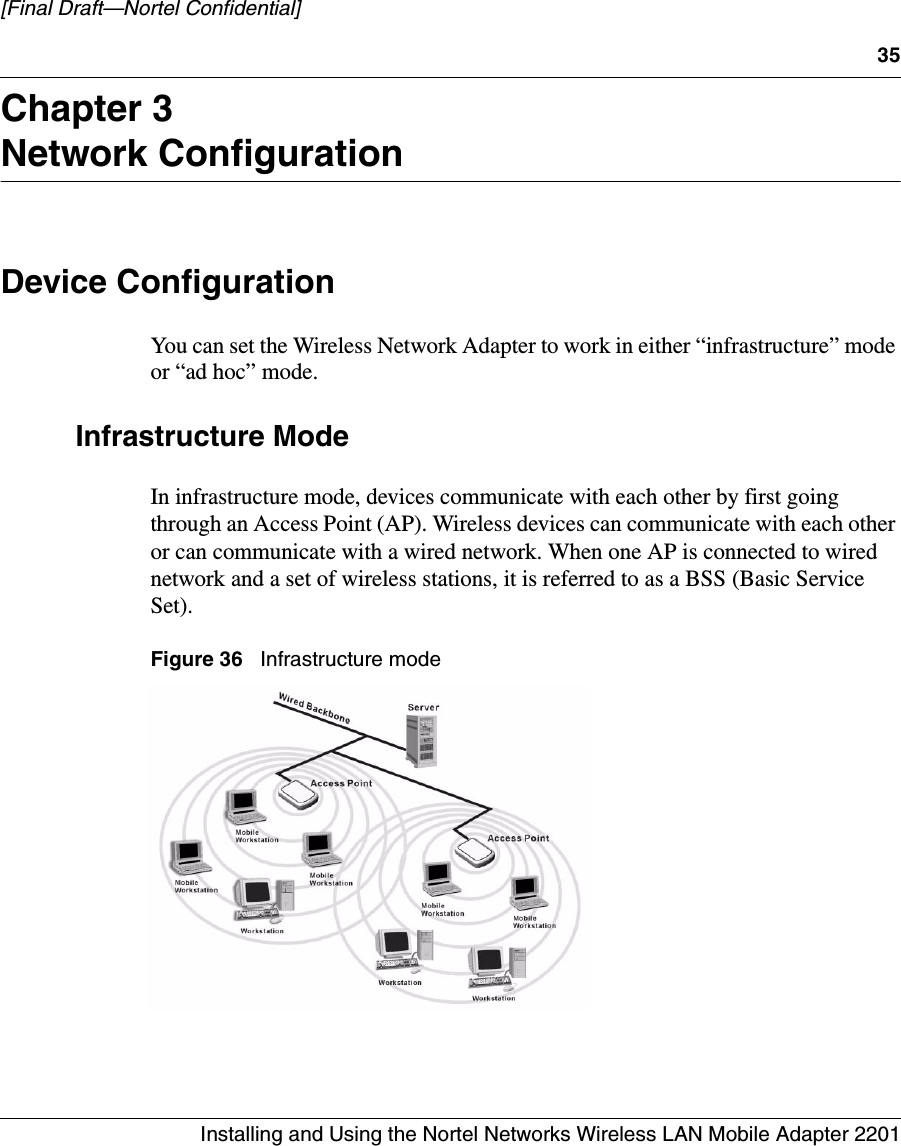 35Installing and Using the Nortel Networks Wireless LAN Mobile Adapter 2201[Final Draft—Nortel Confidential]Chapter 3Network ConfigurationDevice ConfigurationYou can set the Wireless Network Adapter to work in either “infrastructure” mode or “ad hoc” mode. Infrastructure ModeIn infrastructure mode, devices communicate with each other by first going through an Access Point (AP). Wireless devices can communicate with each other or can communicate with a wired network. When one AP is connected to wired network and a set of wireless stations, it is referred to as a BSS (Basic Service Set). Figure 36   Infrastructure mode