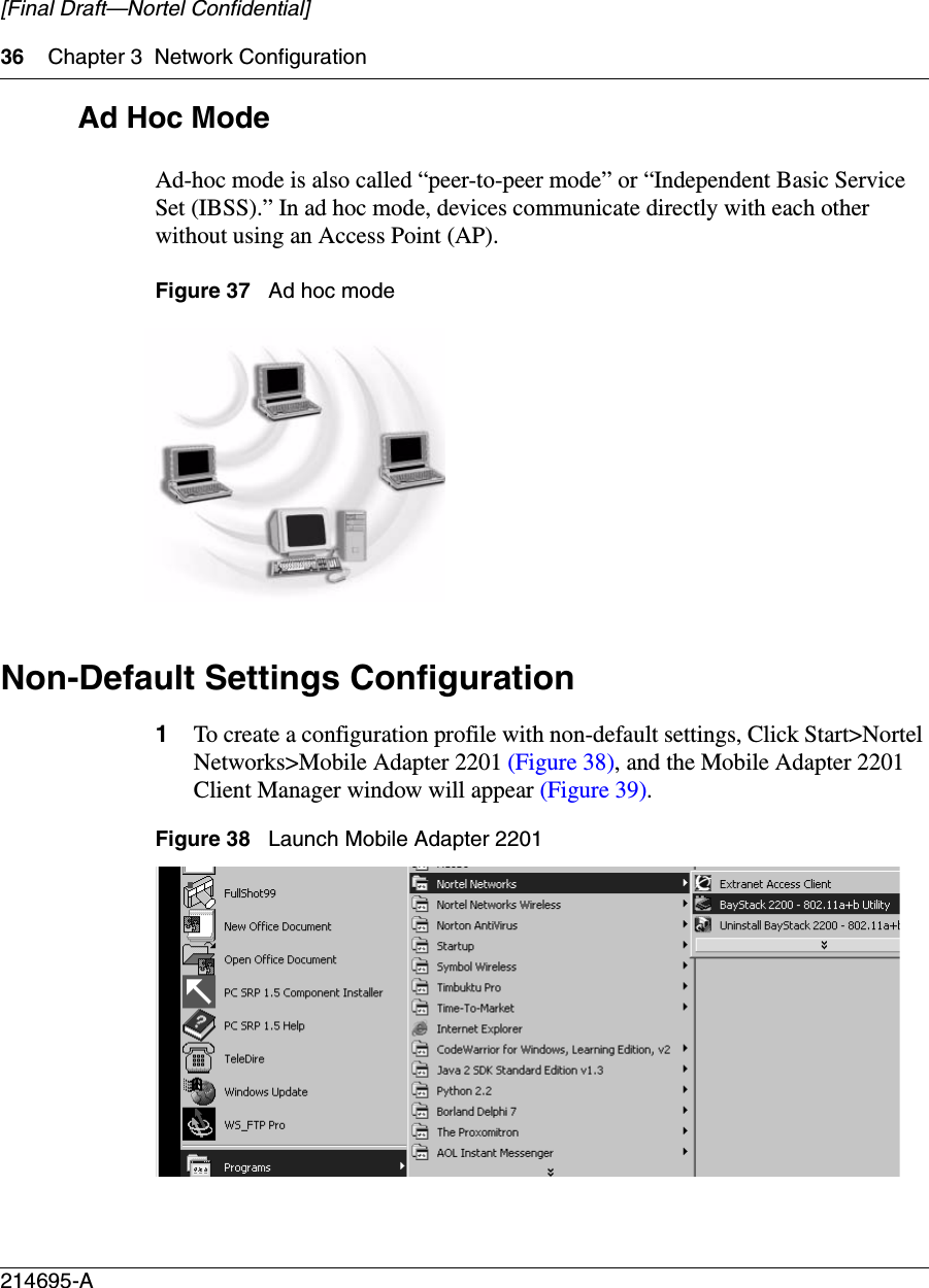 36 Chapter 3 Network Configuration214695-A[Final Draft—Nortel Confidential]Ad Hoc ModeAd-hoc mode is also called “peer-to-peer mode” or “Independent Basic Service Set (IBSS).” In ad hoc mode, devices communicate directly with each other without using an Access Point (AP). Figure 37   Ad hoc modeNon-Default Settings Configuration1To create a configuration profile with non-default settings, Click Start&gt;Nortel Networks&gt;Mobile Adapter 2201 (Figure 38), and the Mobile Adapter 2201 Client Manager window will appear (Figure 39). Figure 38   Launch Mobile Adapter 2201