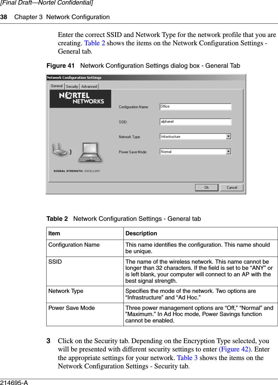 38 Chapter 3 Network Configuration214695-A[Final Draft—Nortel Confidential]Enter the correct SSID and Network Type for the network profile that you are creating. Table 2 shows the items on the Network Configuration Settings - General tab.Figure 41   Network Configuration Settings dialog box - General Tab3Click on the Security tab. Depending on the Encryption Type selected, you will be presented with different security settings to enter (Figure 42). Enter the appropriate settings for your network. Table 3 shows the items on the Network Configuration Settings - Security tab.Table 2   Network Configuration Settings - General tabItem DescriptionConfiguration Name This name identifies the configuration. This name should be unique.SSID The name of the wireless network. This name cannot be longer than 32 characters. If the field is set to be “ANY” or is left blank, your computer will connect to an AP with the best signal strength.Network Type Specifies the mode of the network. Two options are “Infrastructure” and “Ad Hoc.”Power Save Mode Three power management options are “Off,” “Normal” and ”Maximum.” In Ad Hoc mode, Power Savings function cannot be enabled.