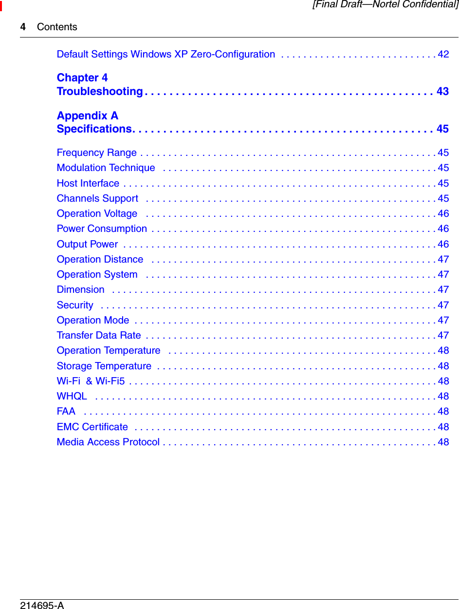 4Contents214695-A[Final Draft—Nortel Confidential]Default Settings Windows XP Zero-Configuration  . . . . . . . . . . . . . . . . . . . . . . . . . . . . 42Chapter 4Troubleshooting . . . . . . . . . . . . . . . . . . . . . . . . . . . . . . . . . . . . . . . . . . . . . . . 43Appendix ASpecifications. . . . . . . . . . . . . . . . . . . . . . . . . . . . . . . . . . . . . . . . . . . . . . . . . 45Frequency Range . . . . . . . . . . . . . . . . . . . . . . . . . . . . . . . . . . . . . . . . . . . . . . . . . . . . . 45Modulation Technique   . . . . . . . . . . . . . . . . . . . . . . . . . . . . . . . . . . . . . . . . . . . . . . . . . 45Host Interface . . . . . . . . . . . . . . . . . . . . . . . . . . . . . . . . . . . . . . . . . . . . . . . . . . . . . . . . 45Channels Support   . . . . . . . . . . . . . . . . . . . . . . . . . . . . . . . . . . . . . . . . . . . . . . . . . . . . 45Operation Voltage   . . . . . . . . . . . . . . . . . . . . . . . . . . . . . . . . . . . . . . . . . . . . . . . . . . . . 46Power Consumption . . . . . . . . . . . . . . . . . . . . . . . . . . . . . . . . . . . . . . . . . . . . . . . . . . . 46Output Power  . . . . . . . . . . . . . . . . . . . . . . . . . . . . . . . . . . . . . . . . . . . . . . . . . . . . . . . . 46Operation Distance   . . . . . . . . . . . . . . . . . . . . . . . . . . . . . . . . . . . . . . . . . . . . . . . . . . . 47Operation System   . . . . . . . . . . . . . . . . . . . . . . . . . . . . . . . . . . . . . . . . . . . . . . . . . . . . 47Dimension   . . . . . . . . . . . . . . . . . . . . . . . . . . . . . . . . . . . . . . . . . . . . . . . . . . . . . . . . . . 47Security   . . . . . . . . . . . . . . . . . . . . . . . . . . . . . . . . . . . . . . . . . . . . . . . . . . . . . . . . . . . .47Operation Mode  . . . . . . . . . . . . . . . . . . . . . . . . . . . . . . . . . . . . . . . . . . . . . . . . . . . . . . 47Transfer Data Rate  . . . . . . . . . . . . . . . . . . . . . . . . . . . . . . . . . . . . . . . . . . . . . . . . . . . . 47Operation Temperature   . . . . . . . . . . . . . . . . . . . . . . . . . . . . . . . . . . . . . . . . . . . . . . . . 48Storage Temperature  . . . . . . . . . . . . . . . . . . . . . . . . . . . . . . . . . . . . . . . . . . . . . . . . . . 48Wi-Fi  &amp; Wi-Fi5 . . . . . . . . . . . . . . . . . . . . . . . . . . . . . . . . . . . . . . . . . . . . . . . . . . . . . . . 48WHQL   . . . . . . . . . . . . . . . . . . . . . . . . . . . . . . . . . . . . . . . . . . . . . . . . . . . . . . . . . . . . . 48FAA   . . . . . . . . . . . . . . . . . . . . . . . . . . . . . . . . . . . . . . . . . . . . . . . . . . . . . . . . . . . . . . . 48EMC Certificate  . . . . . . . . . . . . . . . . . . . . . . . . . . . . . . . . . . . . . . . . . . . . . . . . . . . . . . 48Media Access Protocol . . . . . . . . . . . . . . . . . . . . . . . . . . . . . . . . . . . . . . . . . . . . . . . . . 48