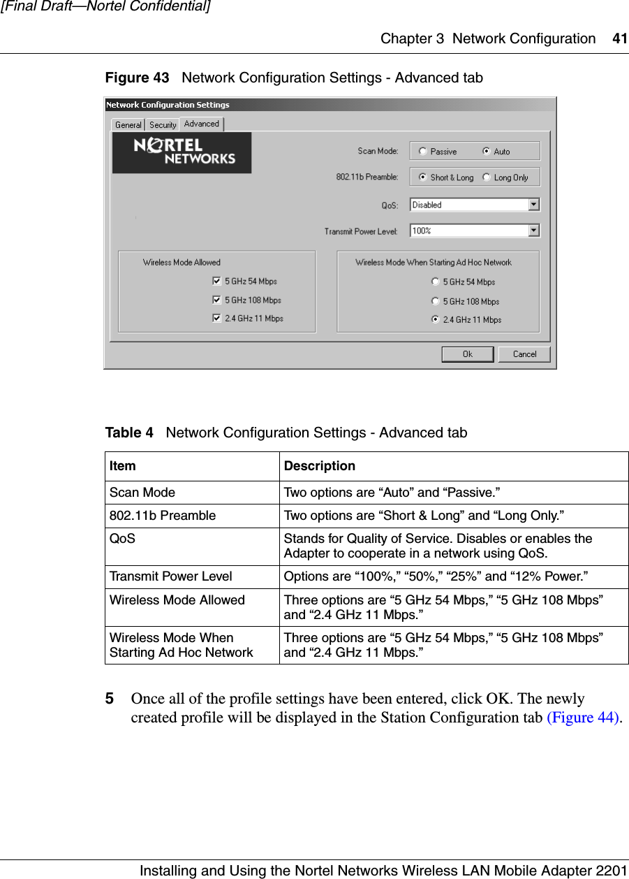 Chapter 3 Network Configuration 41Installing and Using the Nortel Networks Wireless LAN Mobile Adapter 2201[Final Draft—Nortel Confidential]Figure 43   Network Configuration Settings - Advanced tab5Once all of the profile settings have been entered, click OK. The newly created profile will be displayed in the Station Configuration tab (Figure 44).Table 4   Network Configuration Settings - Advanced tabItem DescriptionScan Mode Two options are “Auto” and “Passive.”802.11b Preamble Two options are “Short &amp; Long” and “Long Only.”QoS Stands for Quality of Service. Disables or enables the Adapter to cooperate in a network using QoS. Transmit Power Level Options are “100%,” “50%,” “25%” and “12% Power.”Wireless Mode Allowed Three options are “5 GHz 54 Mbps,” “5 GHz 108 Mbps” and “2.4 GHz 11 Mbps.”Wireless Mode When Starting Ad Hoc Network Three options are “5 GHz 54 Mbps,” “5 GHz 108 Mbps” and “2.4 GHz 11 Mbps.”