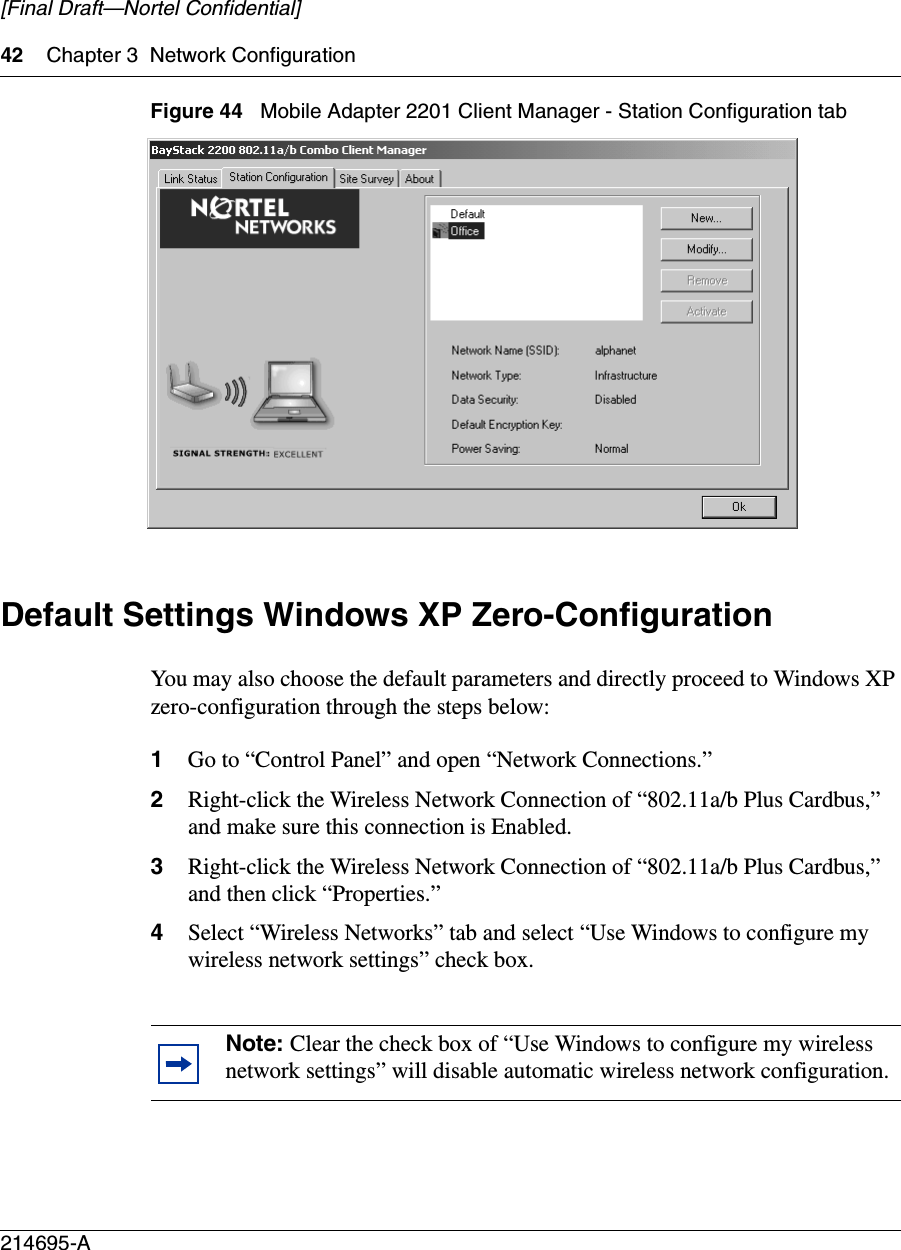 42 Chapter 3 Network Configuration214695-A[Final Draft—Nortel Confidential]Figure 44   Mobile Adapter 2201 Client Manager - Station Configuration tabDefault Settings Windows XP Zero-ConfigurationYou may also choose the default parameters and directly proceed to Windows XP zero-configuration through the steps below: 1Go to “Control Panel” and open “Network Connections.” 2Right-click the Wireless Network Connection of “802.11a/b Plus Cardbus,” and make sure this connection is Enabled. 3Right-click the Wireless Network Connection of “802.11a/b Plus Cardbus,” and then click “Properties.” 4Select “Wireless Networks” tab and select “Use Windows to configure my wireless network settings” check box. Note: Clear the check box of “Use Windows to configure my wireless network settings” will disable automatic wireless network configuration.
