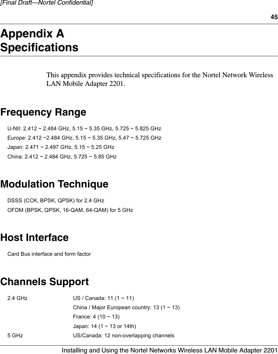 45Installing and Using the Nortel Networks Wireless LAN Mobile Adapter 2201[Final Draft—Nortel Confidential]Appendix ASpecificationsThis appendix provides technical specifications for the Nortel Network Wireless LAN Mobile Adapter 2201.Frequency RangeU-NII: 2.412 ~ 2.484 GHz, 5.15 ~ 5.35 GHz, 5.725 ~ 5.825 GHz Europe: 2.412 ~2.484 GHz, 5.15 ~ 5.35 GHz, 5.47 ~ 5.725 GHzJapan: 2.471 ~ 2.497 GHz, 5.15 ~ 5.25 GHz China: 2.412 ~ 2.484 GHz, 5.725 ~ 5.85 GHz Modulation TechniqueDSSS (CCK, BPSK, QPSK) for 2.4 GHz OFDM (BPSK, QPSK, 16-QAM, 64-QAM) for 5 GHz Host InterfaceCard Bus interface and form factor Channels Support2.4 GHz US / Canada: 11 (1 ~ 11) China / Major European country: 13 (1 ~ 13) France: 4 (10 ~ 13) Japan: 14 (1 ~ 13 or 14th) 5 GHz US/Canada: 12 non-overlapping channels