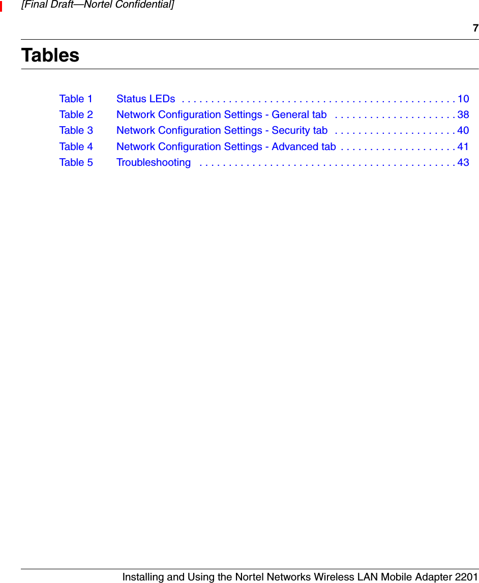 7Installing and Using the Nortel Networks Wireless LAN Mobile Adapter 2201[Final Draft—Nortel Confidential]TablesTable 1 Status LEDs  . . . . . . . . . . . . . . . . . . . . . . . . . . . . . . . . . . . . . . . . . . . . . . . 10Table 2 Network Configuration Settings - General tab   . . . . . . . . . . . . . . . . . . . . . 38Table 3 Network Configuration Settings - Security tab  . . . . . . . . . . . . . . . . . . . . . 40Table 4 Network Configuration Settings - Advanced tab  . . . . . . . . . . . . . . . . . . . . 41Table 5 Troubleshooting   . . . . . . . . . . . . . . . . . . . . . . . . . . . . . . . . . . . . . . . . . . . . 43