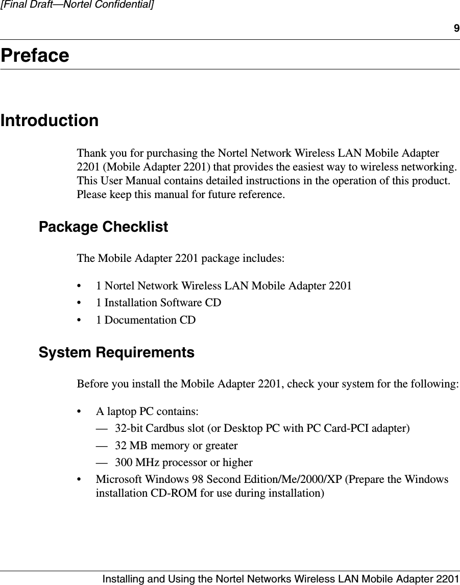 9Installing and Using the Nortel Networks Wireless LAN Mobile Adapter 2201[Final Draft—Nortel Confidential]PrefaceIntroductionThank you for purchasing the Nortel Network Wireless LAN Mobile Adapter 2201 (Mobile Adapter 2201) that provides the easiest way to wireless networking. This User Manual contains detailed instructions in the operation of this product. Please keep this manual for future reference. Package ChecklistThe Mobile Adapter 2201 package includes:• 1 Nortel Network Wireless LAN Mobile Adapter 2201• 1 Installation Software CD• 1 Documentation CDSystem RequirementsBefore you install the Mobile Adapter 2201, check your system for the following:• A laptop PC contains:— 32-bit Cardbus slot (or Desktop PC with PC Card-PCI adapter) — 32 MB memory or greater — 300 MHz processor or higher • Microsoft Windows 98 Second Edition/Me/2000/XP (Prepare the Windows installation CD-ROM for use during installation)