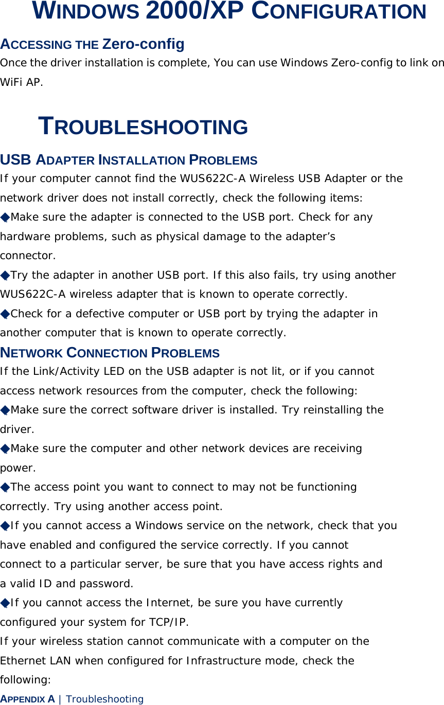 3 WINDOWS 2000/XP CONFIGURATION ACCESSING THE Zero-config Once the driver installation is complete, You can use Windows Zero-config to link on WiFi AP. A TROUBLESHOOTING USB ADAPTER INSTALLATION PROBLEMS If your computer cannot find the WUS622C-A Wireless USB Adapter or the network driver does not install correctly, check the following items: ◆Make sure the adapter is connected to the USB port. Check for any hardware problems, such as physical damage to the adapter’s connector. ◆Try the adapter in another USB port. If this also fails, try using another WUS622C-A wireless adapter that is known to operate correctly. ◆Check for a defective computer or USB port by trying the adapter in another computer that is known to operate correctly. NETWORK CONNECTION PROBLEMS If the Link/Activity LED on the USB adapter is not lit, or if you cannot access network resources from the computer, check the following: ◆Make sure the correct software driver is installed. Try reinstalling the driver. ◆Make sure the computer and other network devices are receiving power. ◆The access point you want to connect to may not be functioning correctly. Try using another access point. ◆If you cannot access a Windows service on the network, check that you have enabled and configured the service correctly. If you cannot connect to a particular server, be sure that you have access rights and a valid ID and password. ◆If you cannot access the Internet, be sure you have currently configured your system for TCP/IP. If your wireless station cannot communicate with a computer on the Ethernet LAN when configured for Infrastructure mode, check the following: APPENDIX A | Troubleshooting 