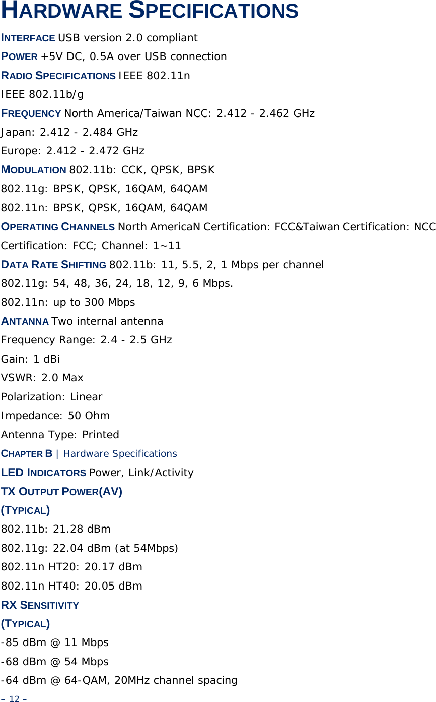 HARDWARE SPECIFICATIONS INTERFACE USB version 2.0 compliant POWER +5V DC, 0.5A over USB connection RADIO SPECIFICATIONS IEEE 802.11n IEEE 802.11b/g FREQUENCY North America/Taiwan NCC: 2.412 - 2.462 GHz Japan: 2.412 - 2.484 GHz Europe: 2.412 - 2.472 GHz MODULATION 802.11b: CCK, QPSK, BPSK 802.11g: BPSK, QPSK, 16QAM, 64QAM 802.11n: BPSK, QPSK, 16QAM, 64QAM OPERATING CHANNELS North AmericaN Certification: FCC&amp;Taiwan Certification: NCC Certification: FCC; Channel: 1~11 DATA RATE SHIFTING 802.11b: 11, 5.5, 2, 1 Mbps per channel 802.11g: 54, 48, 36, 24, 18, 12, 9, 6 Mbps. 802.11n: up to 300 Mbps ANTANNA Two internal antenna Frequency Range: 2.4 - 2.5 GHz Gain: 1 dBi VSWR: 2.0 Max Polarization: Linear Impedance: 50 Ohm Antenna Type: Printed CHAPTER B | Hardware Specifications LED INDICATORS Power, Link/Activity TX OUTPUT POWER(AV) (TYPICAL) 802.11b: 21.28 dBm 802.11g: 22.04 dBm (at 54Mbps) 802.11n HT20: 20.17 dBm 802.11n HT40: 20.05 dBm RX SENSITIVITY (TYPICAL) -85 dBm @ 11 Mbps -68 dBm @ 54 Mbps -64 dBm @ 64-QAM, 20MHz channel spacing – 12 – 