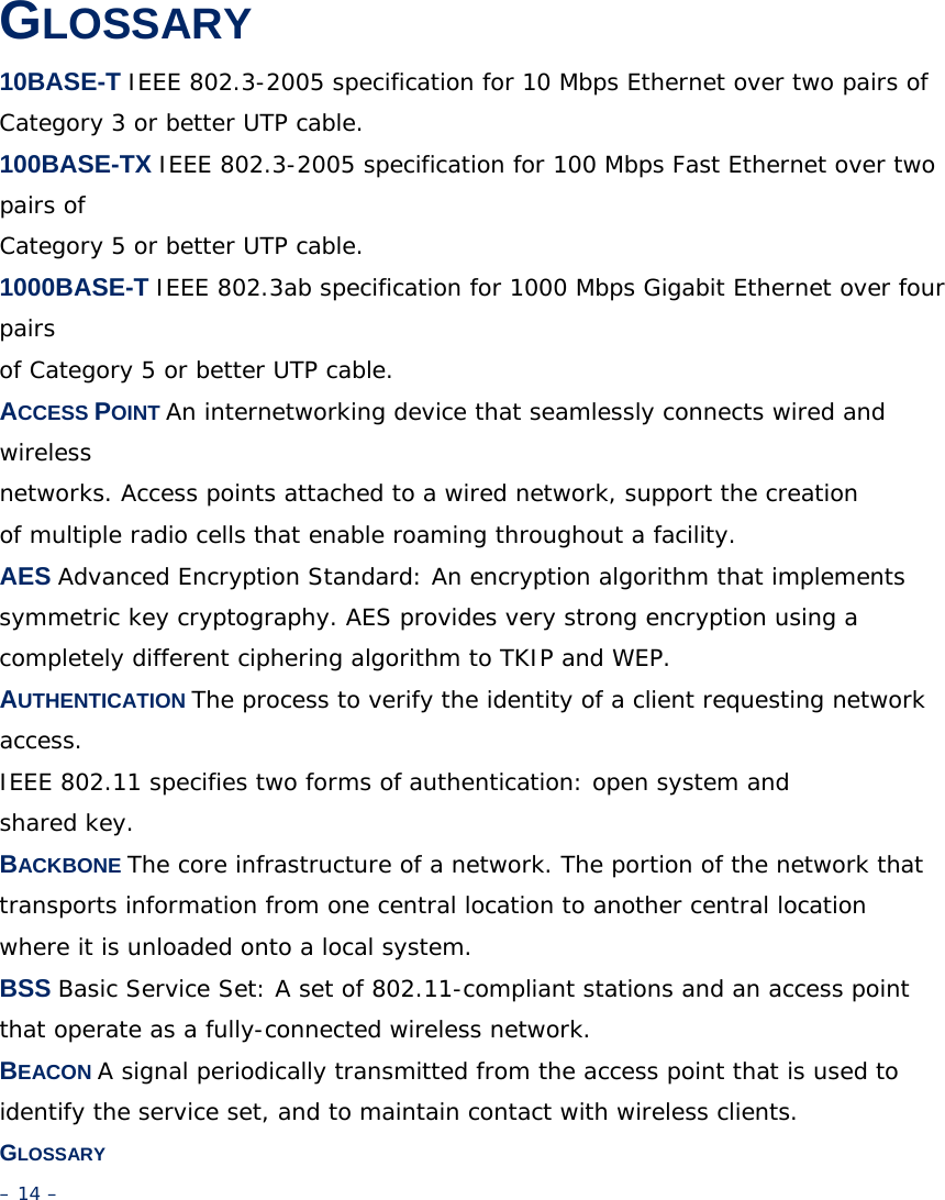 GLOSSARY 10BASE-T IEEE 802.3-2005 specification for 10 Mbps Ethernet over two pairs of Category 3 or better UTP cable. 100BASE-TX IEEE 802.3-2005 specification for 100 Mbps Fast Ethernet over two pairs of Category 5 or better UTP cable. 1000BASE-T IEEE 802.3ab specification for 1000 Mbps Gigabit Ethernet over four pairs of Category 5 or better UTP cable. ACCESS POINT An internetworking device that seamlessly connects wired and wireless networks. Access points attached to a wired network, support the creation of multiple radio cells that enable roaming throughout a facility. AES Advanced Encryption Standard: An encryption algorithm that implements symmetric key cryptography. AES provides very strong encryption using a completely different ciphering algorithm to TKIP and WEP. AUTHENTICATION The process to verify the identity of a client requesting network access. IEEE 802.11 specifies two forms of authentication: open system and shared key. BACKBONE The core infrastructure of a network. The portion of the network that transports information from one central location to another central location where it is unloaded onto a local system. BSS Basic Service Set: A set of 802.11-compliant stations and an access point that operate as a fully-connected wireless network. BEACON A signal periodically transmitted from the access point that is used to identify the service set, and to maintain contact with wireless clients. GLOSSARY – 14 – 