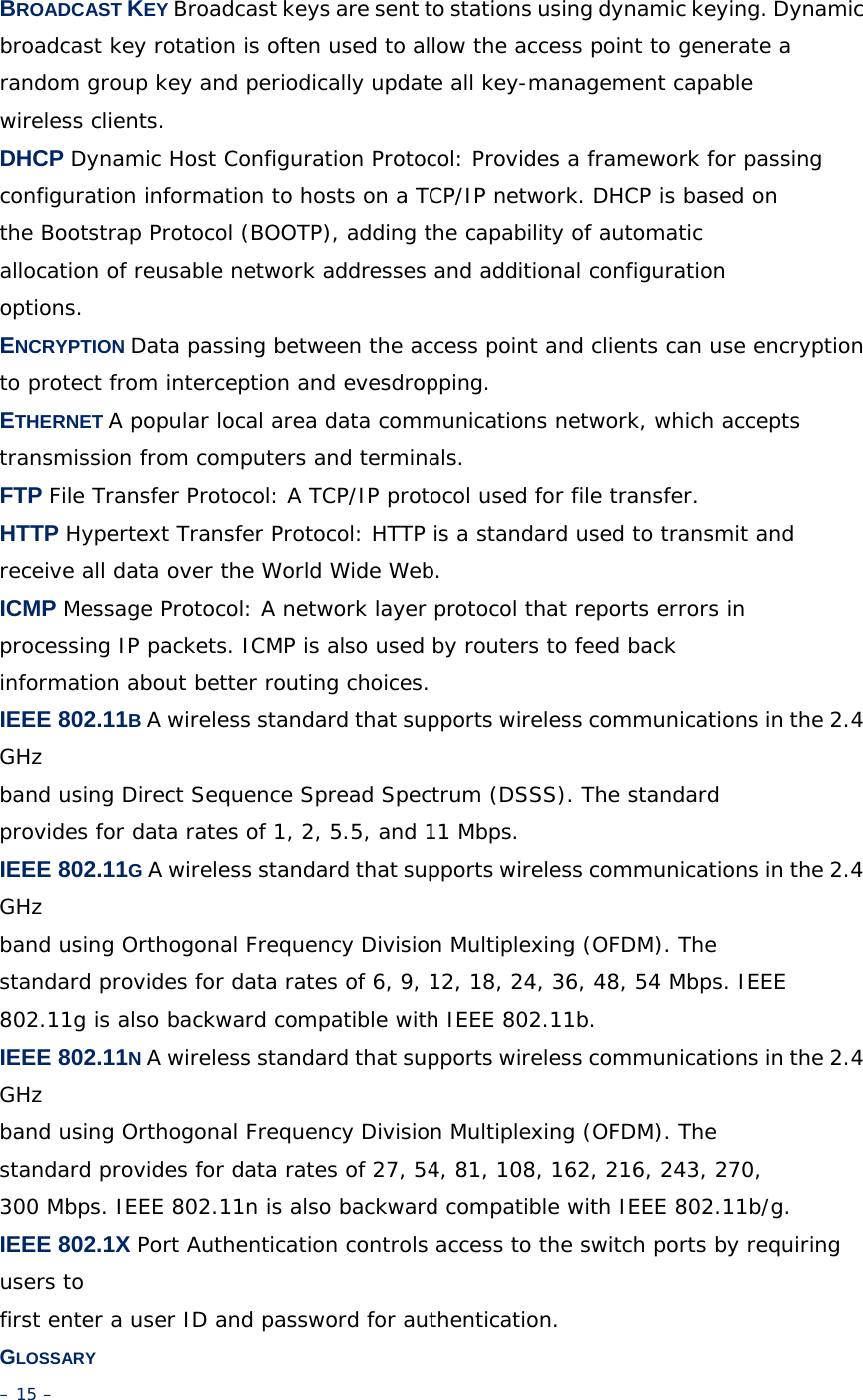 BROADCAST KEY Broadcast keys are sent to stations using dynamic keying. Dynamic broadcast key rotation is often used to allow the access point to generate a random group key and periodically update all key-management capable wireless clients. DHCP Dynamic Host Configuration Protocol: Provides a framework for passing configuration information to hosts on a TCP/IP network. DHCP is based on the Bootstrap Protocol (BOOTP), adding the capability of automatic allocation of reusable network addresses and additional configuration options. ENCRYPTION Data passing between the access point and clients can use encryption to protect from interception and evesdropping. ETHERNET A popular local area data communications network, which accepts transmission from computers and terminals. FTP File Transfer Protocol: A TCP/IP protocol used for file transfer. HTTP Hypertext Transfer Protocol: HTTP is a standard used to transmit and receive all data over the World Wide Web. ICMP Message Protocol: A network layer protocol that reports errors in processing IP packets. ICMP is also used by routers to feed back information about better routing choices. IEEE 802.11B A wireless standard that supports wireless communications in the 2.4 GHz band using Direct Sequence Spread Spectrum (DSSS). The standard provides for data rates of 1, 2, 5.5, and 11 Mbps. IEEE 802.11G A wireless standard that supports wireless communications in the 2.4 GHz band using Orthogonal Frequency Division Multiplexing (OFDM). The standard provides for data rates of 6, 9, 12, 18, 24, 36, 48, 54 Mbps. IEEE 802.11g is also backward compatible with IEEE 802.11b. IEEE 802.11N A wireless standard that supports wireless communications in the 2.4 GHz band using Orthogonal Frequency Division Multiplexing (OFDM). The standard provides for data rates of 27, 54, 81, 108, 162, 216, 243, 270, 300 Mbps. IEEE 802.11n is also backward compatible with IEEE 802.11b/g. IEEE 802.1X Port Authentication controls access to the switch ports by requiring users to first enter a user ID and password for authentication. GLOSSARY – 15 – 