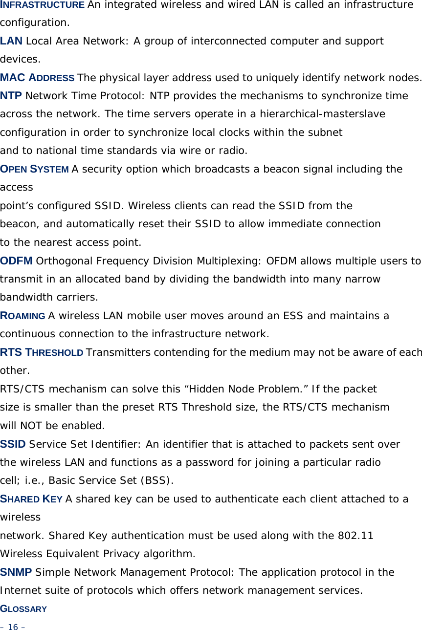 INFRASTRUCTURE An integrated wireless and wired LAN is called an infrastructure configuration. LAN Local Area Network: A group of interconnected computer and support devices. MAC ADDRESS The physical layer address used to uniquely identify network nodes. NTP Network Time Protocol: NTP provides the mechanisms to synchronize time across the network. The time servers operate in a hierarchical-masterslave configuration in order to synchronize local clocks within the subnet and to national time standards via wire or radio. OPEN SYSTEM A security option which broadcasts a beacon signal including the access point’s configured SSID. Wireless clients can read the SSID from the beacon, and automatically reset their SSID to allow immediate connection to the nearest access point. ODFM Orthogonal Frequency Division Multiplexing: OFDM allows multiple users to transmit in an allocated band by dividing the bandwidth into many narrow bandwidth carriers. ROAMING A wireless LAN mobile user moves around an ESS and maintains a continuous connection to the infrastructure network. RTS THRESHOLD Transmitters contending for the medium may not be aware of each other. RTS/CTS mechanism can solve this “Hidden Node Problem.” If the packet size is smaller than the preset RTS Threshold size, the RTS/CTS mechanism will NOT be enabled. SSID Service Set Identifier: An identifier that is attached to packets sent over the wireless LAN and functions as a password for joining a particular radio cell; i.e., Basic Service Set (BSS). SHARED KEY A shared key can be used to authenticate each client attached to a wireless network. Shared Key authentication must be used along with the 802.11 Wireless Equivalent Privacy algorithm. SNMP Simple Network Management Protocol: The application protocol in the Internet suite of protocols which offers network management services. GLOSSARY – 16 – 