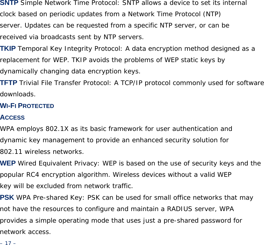 SNTP Simple Network Time Protocol: SNTP allows a device to set its internal clock based on periodic updates from a Network Time Protocol (NTP) server. Updates can be requested from a specific NTP server, or can be received via broadcasts sent by NTP servers. TKIP Temporal Key Integrity Protocol: A data encryption method designed as a replacement for WEP. TKIP avoids the problems of WEP static keys by dynamically changing data encryption keys. TFTP Trivial File Transfer Protocol: A TCP/IP protocol commonly used for software downloads. WI-FI PROTECTED ACCESS WPA employs 802.1X as its basic framework for user authentication and dynamic key management to provide an enhanced security solution for 802.11 wireless networks. WEP Wired Equivalent Privacy: WEP is based on the use of security keys and the popular RC4 encryption algorithm. Wireless devices without a valid WEP key will be excluded from network traffic. PSK WPA Pre-shared Key: PSK can be used for small office networks that may not have the resources to configure and maintain a RADIUS server, WPA provides a simple operating mode that uses just a pre-shared password for network access. – 17 – 