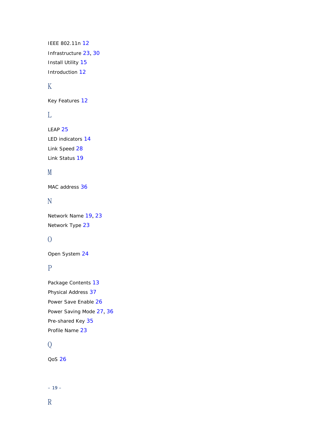 IEEE 802.11n 12 Infrastructure 23, 30 Install Utility 15 Introduction 12 K Key Features 12 L LEAP 25 LED indicators 14 Link Speed 28 Link Status 19 M MAC address 36 N Network Name 19, 23 Network Type 23 O Open System 24 P Package Contents 13 Physical Address 37 Power Save Enable 26 Power Saving Mode 27, 36 Pre-shared Key 35 Profile Name 23 Q QoS 26   – 19 – R 