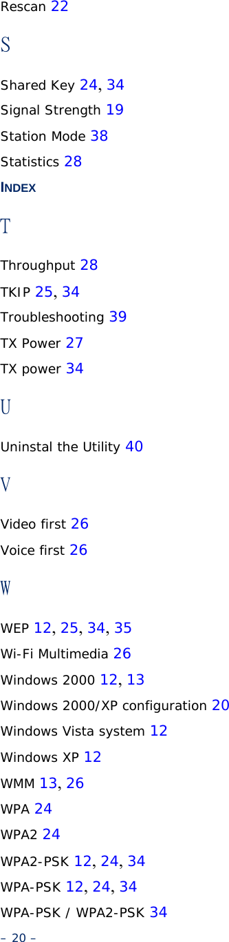 Rescan 22 S Shared Key 24, 34 Signal Strength 19 Station Mode 38 Statistics 28 INDEX T Throughput 28 TKIP 25, 34 Troubleshooting 39 TX Power 27 TX power 34 U Uninstal the Utility 40 V Video first 26 Voice first 26 W WEP 12, 25, 34, 35 Wi-Fi Multimedia 26 Windows 2000 12, 13 Windows 2000/XP configuration 20 Windows Vista system 12 Windows XP 12 WMM 13, 26 WPA 24 WPA2 24 WPA2-PSK 12, 24, 34 WPA-PSK 12, 24, 34 WPA-PSK / WPA2-PSK 34 – 20 – 