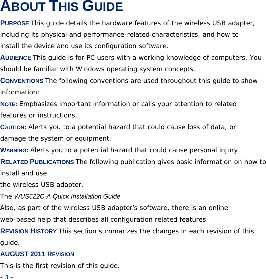 ABOUT THIS GUIDE PURPOSE This guide details the hardware features of the wireless USB adapter, including its physical and performance-related characteristics, and how to install the device and use its configuration software. AUDIENCE This guide is for PC users with a working knowledge of computers. You should be familiar with Windows operating system concepts. CONVENTIONS The following conventions are used throughout this guide to show information: NOTE: Emphasizes important information or calls your attention to related features or instructions. CAUTION: Alerts you to a potential hazard that could cause loss of data, or damage the system or equipment. WARNING: Alerts you to a potential hazard that could cause personal injury. RELATED PUBLICATIONS The following publication gives basic information on how to install and use the wireless USB adapter. The WUS622C-A Quick Installation Guide Also, as part of the wireless USB adapter’s software, there is an online web-based help that describes all configuration related features. REVISION HISTORY This section summarizes the changes in each revision of this guide. AUGUST 2011 REVISION This is the first revision of this guide. – 3 – 