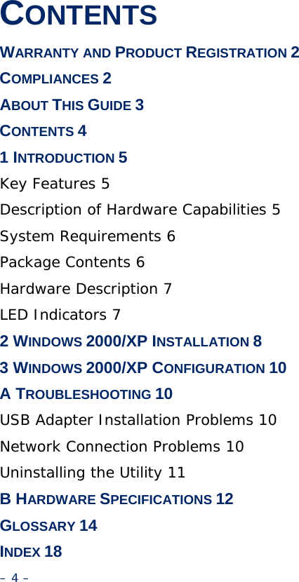 CONTENTS WARRANTY AND PRODUCT REGISTRATION 2 COMPLIANCES 2 ABOUT THIS GUIDE 3 CONTENTS 4 1 INTRODUCTION 5 Key Features 5 Description of Hardware Capabilities 5 System Requirements 6 Package Contents 6 Hardware Description 7 LED Indicators 7 2 WINDOWS 2000/XP INSTALLATION 8 3 WINDOWS 2000/XP CONFIGURATION 10 A TROUBLESHOOTING 10 USB Adapter Installation Problems 10 Network Connection Problems 10 Uninstalling the Utility 11 B HARDWARE SPECIFICATIONS 12 GLOSSARY 14 INDEX 18 – 4 – 