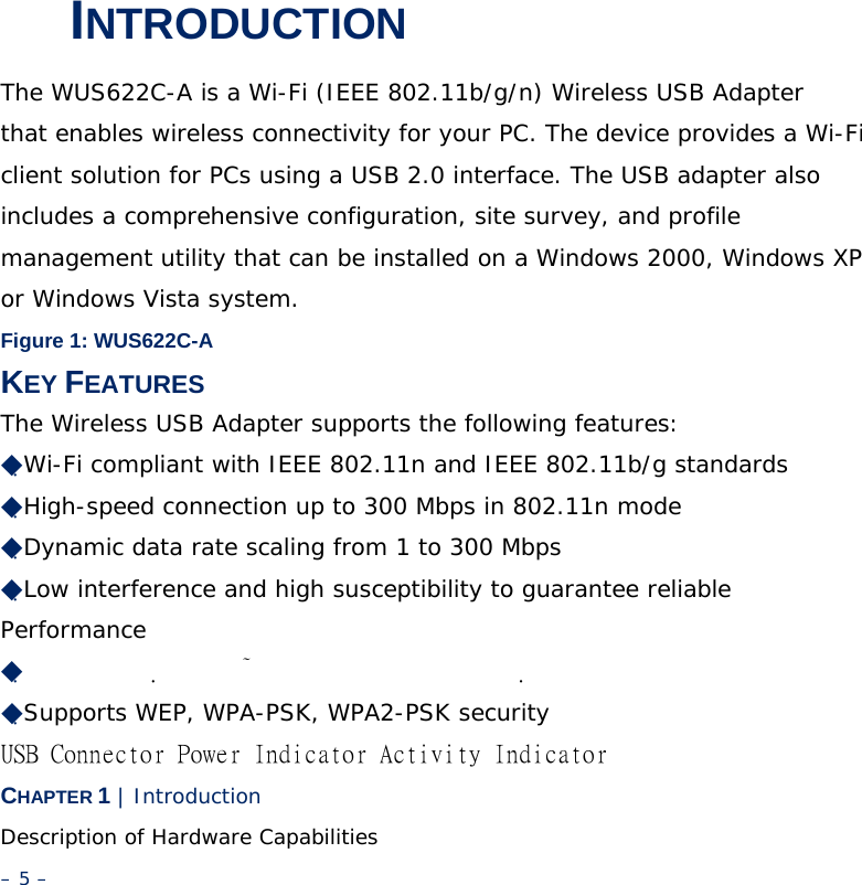 1 INTRODUCTION The WUS622C-A is a Wi-Fi (IEEE 802.11b/g/n) Wireless USB Adapter that enables wireless connectivity for your PC. The device provides a Wi-Fi client solution for PCs using a USB 2.0 interface. The USB adapter also includes a comprehensive configuration, site survey, and profile management utility that can be installed on a Windows 2000, Windows XP or Windows Vista system. Figure 1: WUS622C-A KEY FEATURES The Wireless USB Adapter supports the following features: ◆Wi-Fi compliant with IEEE 802.11n and IEEE 802.11b/g standards ◆High-speed connection up to 300 Mbps in 802.11n mode ◆Dynamic data rate scaling from 1 to 300 Mbps ◆Low interference and high susceptibility to guarantee reliable Performance ◆  　　　　　　　　　　　　　　　　　　　　　　　　　　　　　　 ◆Supports WEP, WPA-PSK, WPA2-PSK security USB Connector Power Indicator Activity Indicator CHAPTER 1 | Introduction Description of Hardware Capabilities – 5 – 