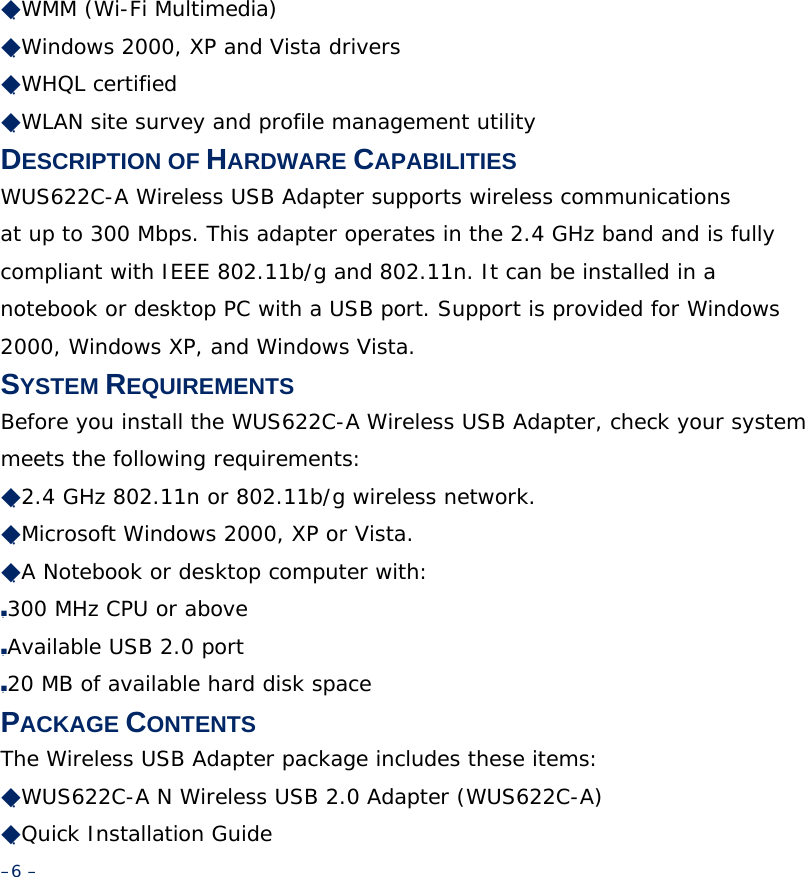 ◆WMM (Wi-Fi Multimedia) ◆Windows 2000, XP and Vista drivers ◆WHQL certified ◆WLAN site survey and profile management utility DESCRIPTION OF HARDWARE CAPABILITIES WUS622C-A Wireless USB Adapter supports wireless communications at up to 300 Mbps. This adapter operates in the 2.4 GHz band and is fully compliant with IEEE 802.11b/g and 802.11n. It can be installed in a notebook or desktop PC with a USB port. Support is provided for Windows 2000, Windows XP, and Windows Vista. SYSTEM REQUIREMENTS Before you install the WUS622C-A Wireless USB Adapter, check your system meets the following requirements: ◆2.4 GHz 802.11n or 802.11b/g wireless network. ◆Microsoft Windows 2000, XP or Vista. ◆A Notebook or desktop computer with: ■300 MHz CPU or above ■Available USB 2.0 port ■20 MB of available hard disk space PACKAGE CONTENTS The Wireless USB Adapter package includes these items: ◆WUS622C-A N Wireless USB 2.0 Adapter (WUS622C-A) ◆Quick Installation Guide –6 –  
