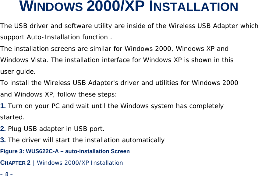 2 WINDOWS 2000/XP INSTALLATION The USB driver and software utility are inside of the Wireless USB Adapter which support Auto-Installation function . The installation screens are similar for Windows 2000, Windows XP and Windows Vista. The installation interface for Windows XP is shown in this user guide. To install the Wireless USB Adapter&apos;s driver and utilities for Windows 2000 and Windows XP, follow these steps: 1. Turn on your PC and wait until the Windows system has completely started. 2. Plug USB adapter in USB port. 3. The driver will start the installation automatically Figure 3: WUS622C-A – auto-installation Screen CHAPTER 2 | Windows 2000/XP Installation – 8 – 