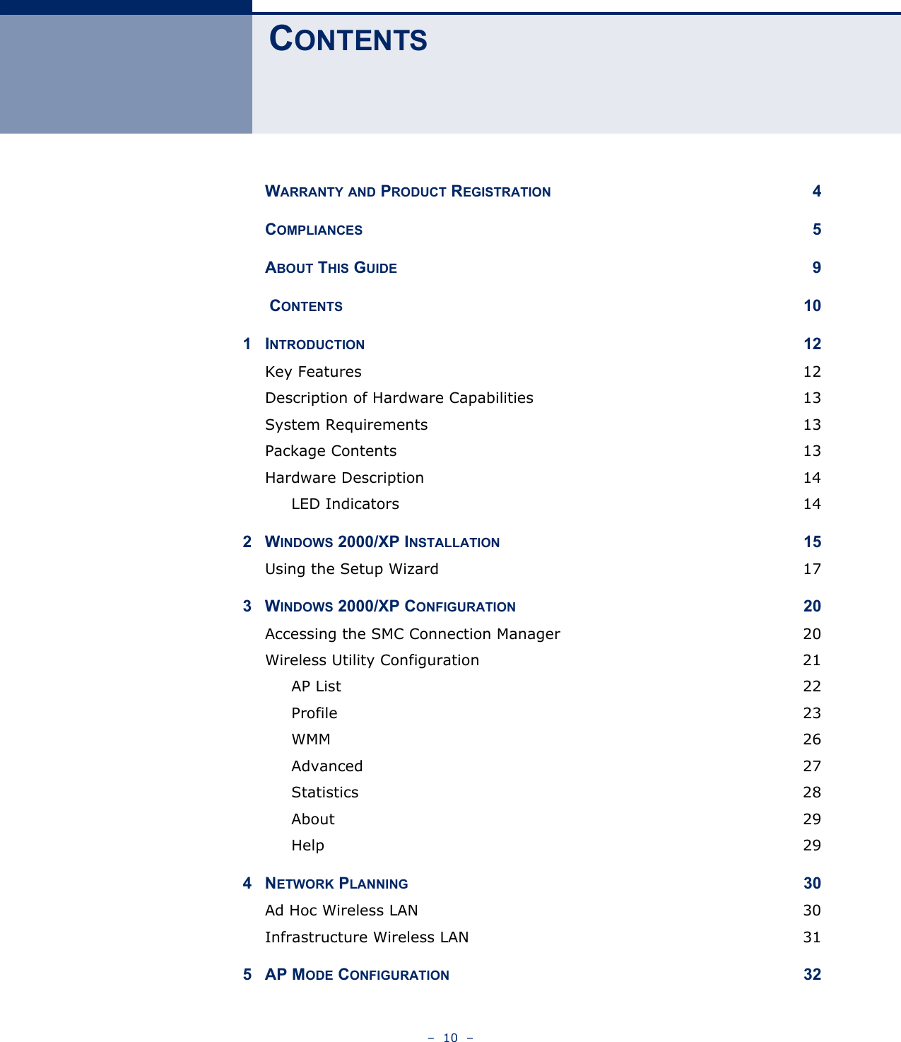 –  10  – CONTENTSWARRANTY AND PRODUCT REGISTRATION 4COMPLIANCES 5ABOUT THIS GUIDE 9 CONTENTS 101INTRODUCTION 12Key Features  12Description of Hardware Capabilities  13System Requirements  13Package Contents  13Hardware Description  14LED Indicators  142WINDOWS 2000/XP INSTALLATION 15Using the Setup Wizard  173WINDOWS 2000/XP CONFIGURATION 20Accessing the SMC Connection Manager  20Wireless Utility Configuration  21AP List  22Profile 23WMM 26Advanced 27Statistics 28About 29Help  294NETWORK PLANNING 30Ad Hoc Wireless LAN  30Infrastructure Wireless LAN  315AP MODE CONFIGURATION 32