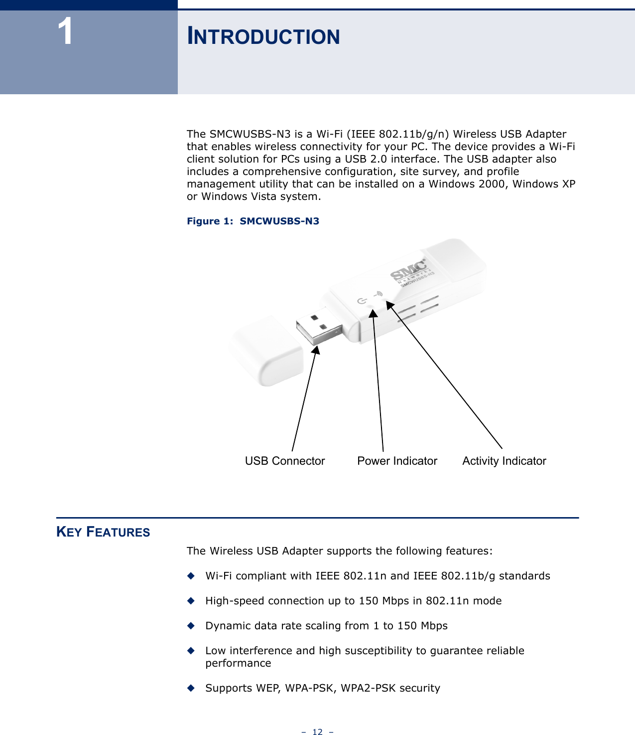 –  12  –1INTRODUCTIONThe SMCWUSBS-N3 is a Wi-Fi (IEEE 802.11b/g/n) Wireless USB Adapter that enables wireless connectivity for your PC. The device provides a Wi-Fi client solution for PCs using a USB 2.0 interface. The USB adapter also includes a comprehensive configuration, site survey, and profile management utility that can be installed on a Windows 2000, Windows XP or Windows Vista system.Figure 1:  SMCWUSBS-N3KEY FEATURESThe Wireless USB Adapter supports the following features:◆Wi-Fi compliant with IEEE 802.11n and IEEE 802.11b/g standards  ◆High-speed connection up to 150 Mbps in 802.11n mode◆Dynamic data rate scaling from 1 to 150 Mbps◆Low interference and high susceptibility to guarantee reliable performance◆Supports WEP, WPA-PSK, WPA2-PSK securityUSB Connector Power Indicator Activity Indicator