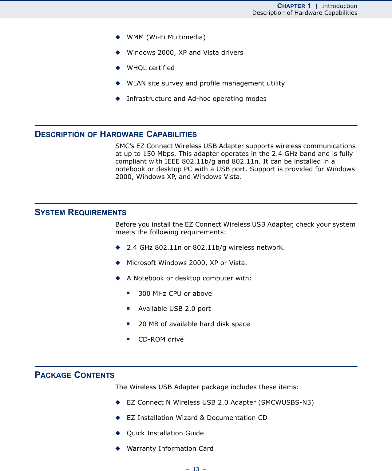 CHAPTER 1  |  IntroductionDescription of Hardware Capabilities–  13  –◆WMM (Wi-Fi Multimedia)◆Windows 2000, XP and Vista drivers◆WHQL certified◆WLAN site survey and profile management utility◆Infrastructure and Ad-hoc operating modesDESCRIPTION OF HARDWARE CAPABILITIESSMC’s EZ Connect Wireless USB Adapter supports wireless communications at up to 150 Mbps. This adapter operates in the 2.4 GHz band and is fully compliant with IEEE 802.11b/g and 802.11n. It can be installed in a notebook or desktop PC with a USB port. Support is provided for Windows 2000, Windows XP, and Windows Vista.SYSTEM REQUIREMENTSBefore you install the EZ Connect Wireless USB Adapter, check your system meets the following requirements:◆2.4 GHz 802.11n or 802.11b/g wireless network.◆Microsoft Windows 2000, XP or Vista.◆A Notebook or desktop computer with:■300 MHz CPU or above■Available USB 2.0 port■20 MB of available hard disk space■CD-ROM drivePACKAGE CONTENTSThe Wireless USB Adapter package includes these items:◆EZ Connect N Wireless USB 2.0 Adapter (SMCWUSBS-N3)◆EZ Installation Wizard &amp; Documentation CD◆Quick Installation Guide◆Warranty Information Card