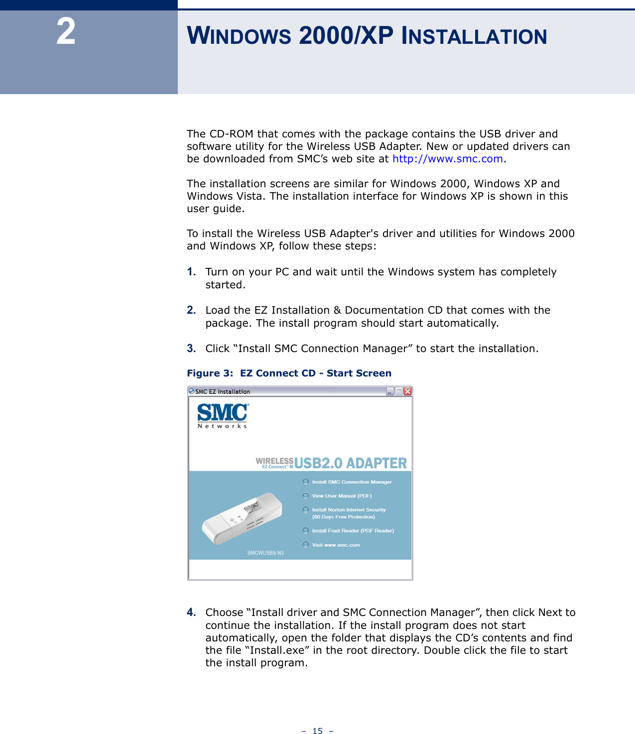 –  15  –2WINDOWS 2000/XP INSTALLATIONThe CD-ROM that comes with the package contains the USB driver and software utility for the Wireless USB Adapter. New or updated drivers can be downloaded from SMC’s web site at http://www.smc.com.The installation screens are similar for Windows 2000, Windows XP and Windows Vista. The installation interface for Windows XP is shown in this user guide. To install the Wireless USB Adapter&apos;s driver and utilities for Windows 2000 and Windows XP, follow these steps:1. Turn on your PC and wait until the Windows system has completely started.2. Load the EZ Installation &amp; Documentation CD that comes with the package. The install program should start automatically. 3. Click “Install SMC Connection Manager” to start the installation.Figure 3:  EZ Connect CD - Start Screen4. Choose “Install driver and SMC Connection Manager”, then click Next to continue the installation. If the install program does not start automatically, open the folder that displays the CD’s contents and find the file “Install.exe” in the root directory. Double click the file to start the install program.