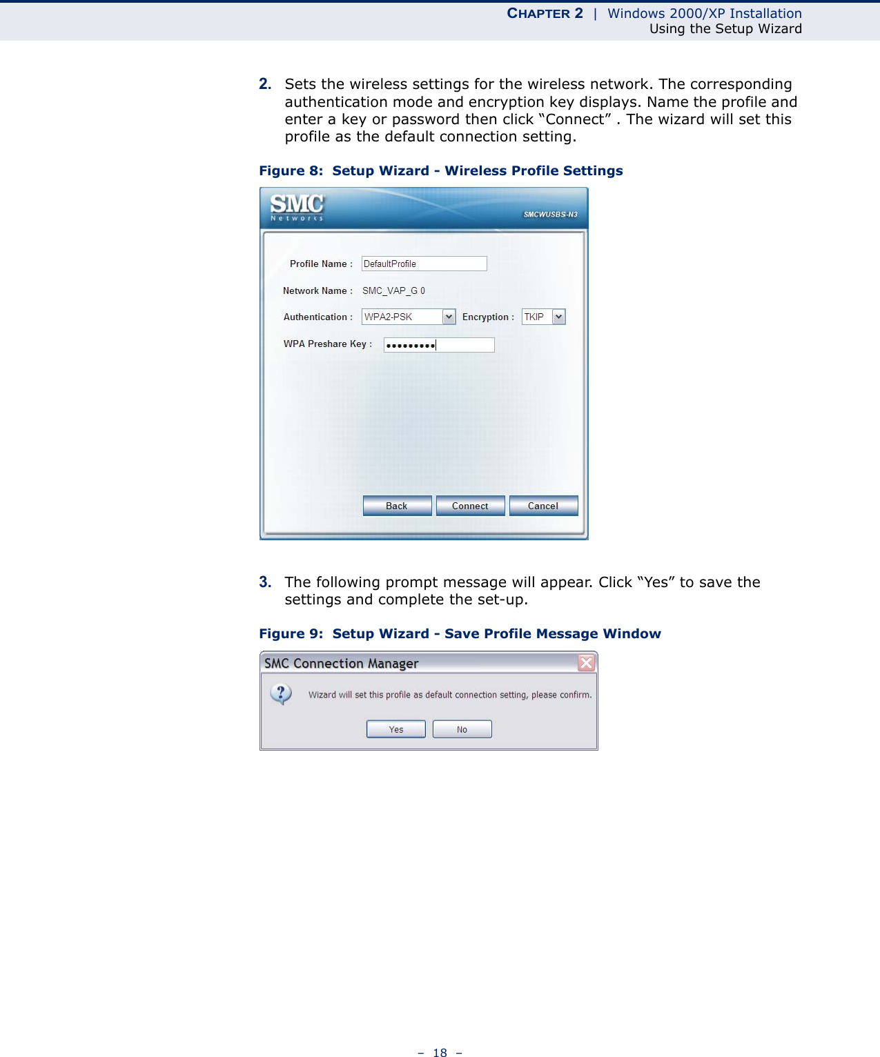 CHAPTER 2  |  Windows 2000/XP InstallationUsing the Setup Wizard–  18  –2. Sets the wireless settings for the wireless network. The corresponding  authentication mode and encryption key displays. Name the profile and enter a key or password then click “Connect” . The wizard will set this profile as the default connection setting.  Figure 8:  Setup Wizard - Wireless Profile Settings3. The following prompt message will appear. Click “Yes” to save the settings and complete the set-up. Figure 9:  Setup Wizard - Save Profile Message Window