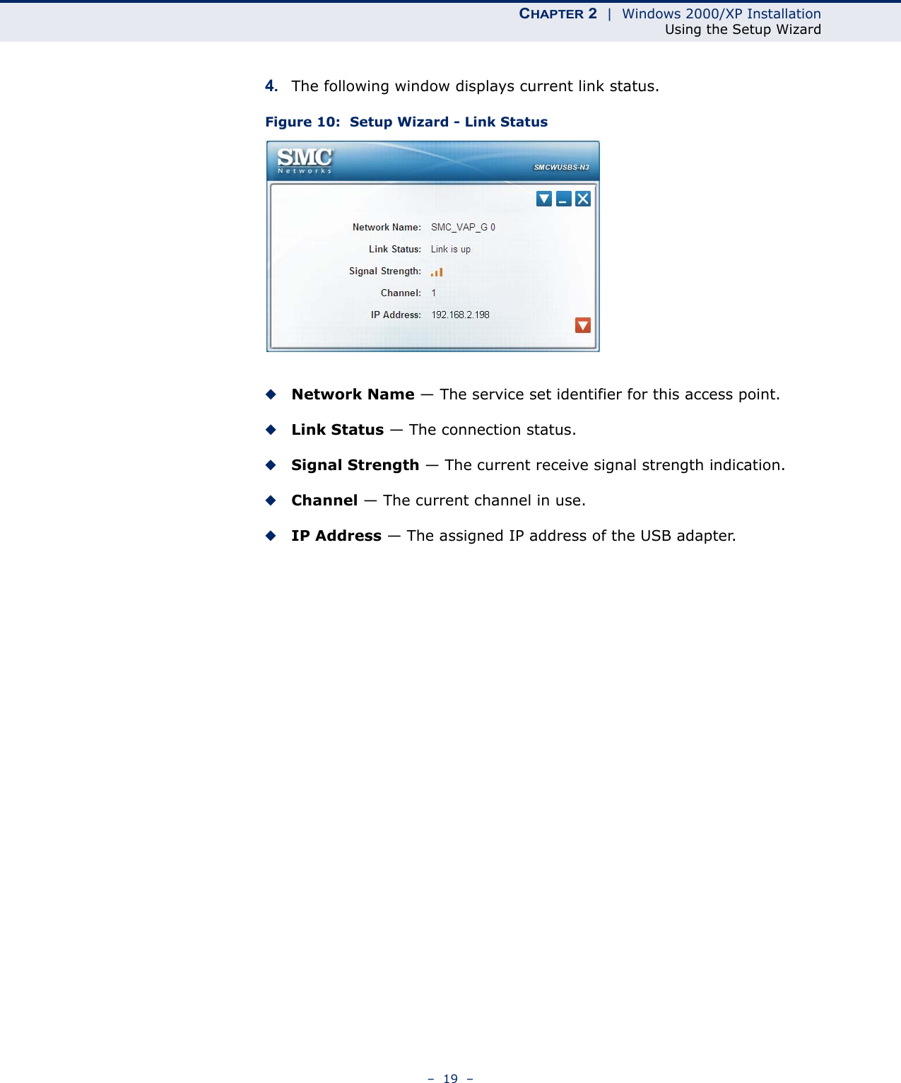 CHAPTER 2  |  Windows 2000/XP InstallationUsing the Setup Wizard–  19  –4. The following window displays current link status.Figure 10:  Setup Wizard - Link Status◆Network Name — The service set identifier for this access point.◆Link Status — The connection status.◆Signal Strength — The current receive signal strength indication.◆Channel — The current channel in use.◆IP Address — The assigned IP address of the USB adapter. 