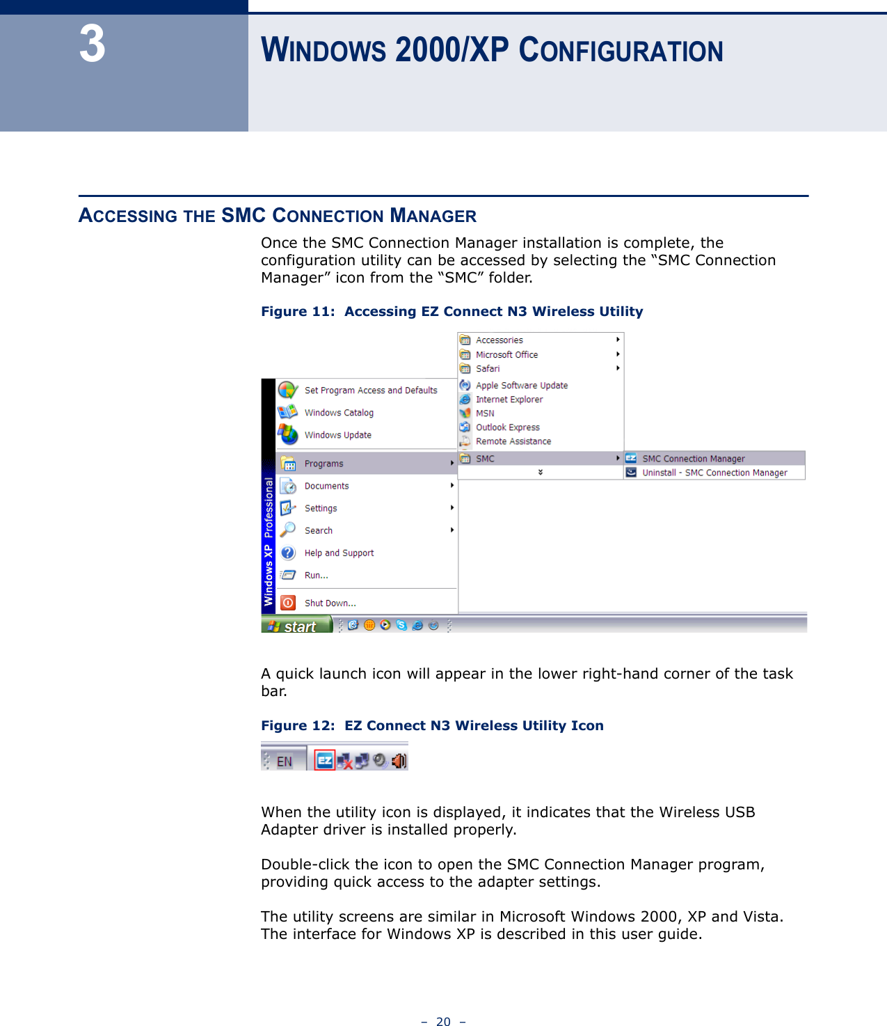 –  20  –3WINDOWS 2000/XP CONFIGURATIONACCESSING THE SMC CONNECTION MANAGEROnce the SMC Connection Manager installation is complete, the configuration utility can be accessed by selecting the “SMC Connection Manager” icon from the “SMC” folder.Figure 11:  Accessing EZ Connect N3 Wireless UtilityA quick launch icon will appear in the lower right-hand corner of the task bar. Figure 12:  EZ Connect N3 Wireless Utility IconWhen the utility icon is displayed, it indicates that the Wireless USB Adapter driver is installed properly.Double-click the icon to open the SMC Connection Manager program, providing quick access to the adapter settings. The utility screens are similar in Microsoft Windows 2000, XP and Vista. The interface for Windows XP is described in this user guide.