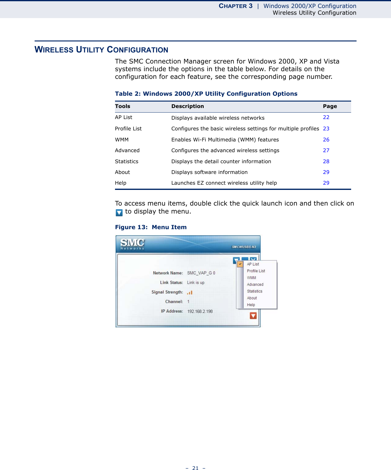 CHAPTER 3  |  Windows 2000/XP ConfigurationWireless Utility Configuration–  21  –WIRELESS UTILITY CONFIGURATIONThe SMC Connection Manager screen for Windows 2000, XP and Vista systems include the options in the table below. For details on the configuration for each feature, see the corresponding page number.To access menu items, double click the quick launch icon and then click on  to display the menu.Figure 13:  Menu ItemTable 2: Windows 2000/XP Utility Configuration OptionsTools Description PageAP List Displays available wireless networks 22Profile List Configures the basic wireless settings for multiple profiles 23WMM Enables Wi-Fi Multimedia (WMM) features 26Advanced Configures the advanced wireless settings 27Statistics Displays the detail counter information  28About Displays software information 29Help Launches EZ connect wireless utility help 29