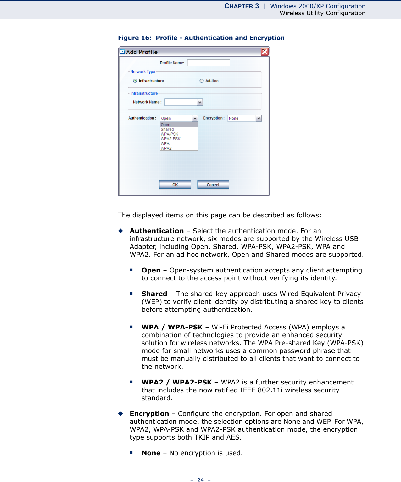 CHAPTER 3  |  Windows 2000/XP ConfigurationWireless Utility Configuration–  24  –Figure 16:  Profile - Authentication and EncryptionThe displayed items on this page can be described as follows:◆Authentication – Select the authentication mode. For an infrastructure network, six modes are supported by the Wireless USB Adapter, including Open, Shared, WPA-PSK, WPA2-PSK, WPA and WPA2. For an ad hoc network, Open and Shared modes are supported.■Open – Open-system authentication accepts any client attempting to connect to the access point without verifying its identity. ■Shared – The shared-key approach uses Wired Equivalent Privacy (WEP) to verify client identity by distributing a shared key to clients before attempting authentication.■WPA / WPA-PSK – Wi-Fi Protected Access (WPA) employs a combination of technologies to provide an enhanced security solution for wireless networks. The WPA Pre-shared Key (WPA-PSK) mode for small networks uses a common password phrase that must be manually distributed to all clients that want to connect to the network.■WPA2 / WPA2-PSK – WPA2 is a further security enhancement that includes the now ratified IEEE 802.11i wireless security standard.◆Encryption – Configure the encryption. For open and shared authentication mode, the selection options are None and WEP. For WPA, WPA2, WPA-PSK and WPA2-PSK authentication mode, the encryption type supports both TKIP and AES.■None – No encryption is used.