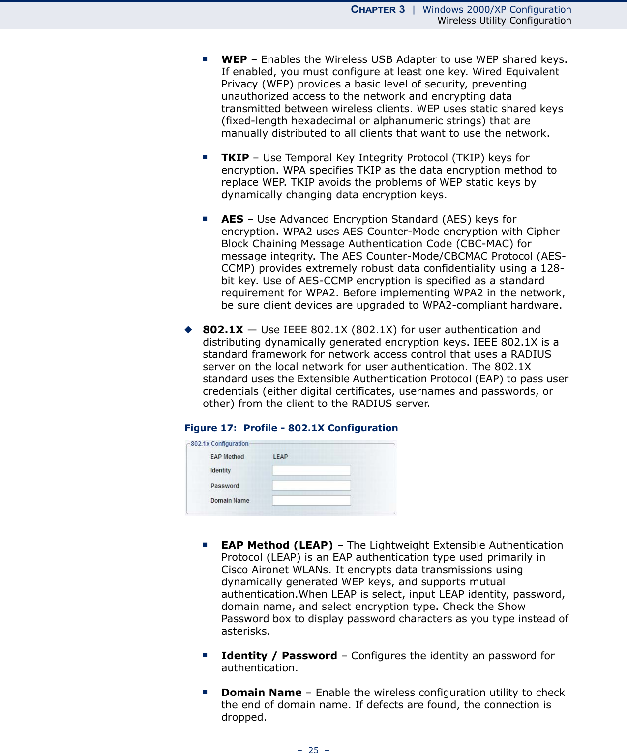 CHAPTER 3  |  Windows 2000/XP ConfigurationWireless Utility Configuration–  25  –■WEP – Enables the Wireless USB Adapter to use WEP shared keys. If enabled, you must configure at least one key. Wired Equivalent Privacy (WEP) provides a basic level of security, preventing unauthorized access to the network and encrypting data transmitted between wireless clients. WEP uses static shared keys (fixed-length hexadecimal or alphanumeric strings) that are manually distributed to all clients that want to use the network.■TKIP – Use Temporal Key Integrity Protocol (TKIP) keys for encryption. WPA specifies TKIP as the data encryption method to replace WEP. TKIP avoids the problems of WEP static keys by dynamically changing data encryption keys.■AES – Use Advanced Encryption Standard (AES) keys for encryption. WPA2 uses AES Counter-Mode encryption with Cipher Block Chaining Message Authentication Code (CBC-MAC) for message integrity. The AES Counter-Mode/CBCMAC Protocol (AES-CCMP) provides extremely robust data confidentiality using a 128-bit key. Use of AES-CCMP encryption is specified as a standard requirement for WPA2. Before implementing WPA2 in the network, be sure client devices are upgraded to WPA2-compliant hardware.◆802.1X — Use IEEE 802.1X (802.1X) for user authentication and distributing dynamically generated encryption keys. IEEE 802.1X is a standard framework for network access control that uses a RADIUS server on the local network for user authentication. The 802.1X standard uses the Extensible Authentication Protocol (EAP) to pass user credentials (either digital certificates, usernames and passwords, or other) from the client to the RADIUS server.Figure 17:  Profile - 802.1X Configuration■EAP Method (LEAP) – The Lightweight Extensible Authentication Protocol (LEAP) is an EAP authentication type used primarily in Cisco Aironet WLANs. It encrypts data transmissions using dynamically generated WEP keys, and supports mutual authentication.When LEAP is select, input LEAP identity, password, domain name, and select encryption type. Check the Show Password box to display password characters as you type instead of asterisks.■Identity / Password – Configures the identity an password for authentication.■Domain Name – Enable the wireless configuration utility to check the end of domain name. If defects are found, the connection is dropped.