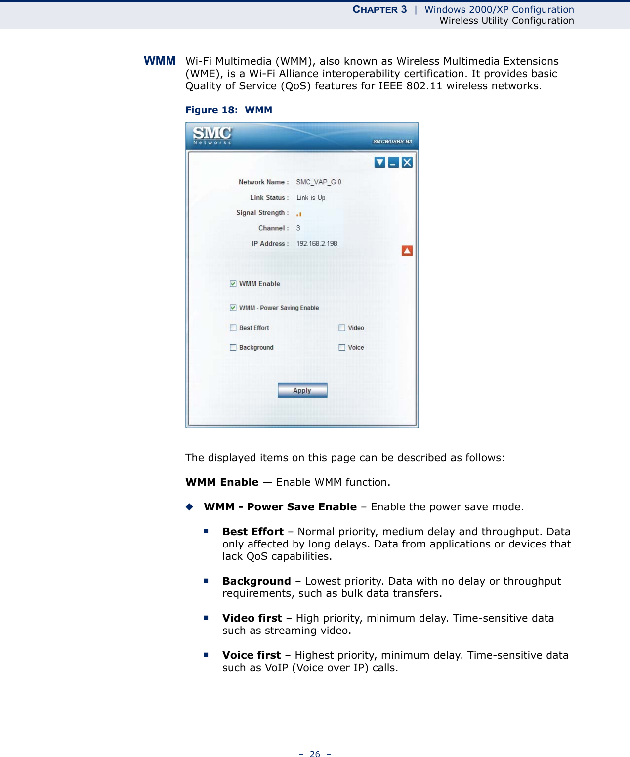 CHAPTER 3  |  Windows 2000/XP ConfigurationWireless Utility Configuration–  26  –WMM Wi-Fi Multimedia (WMM), also known as Wireless Multimedia Extensions (WME), is a Wi-Fi Alliance interoperability certification. It provides basic Quality of Service (QoS) features for IEEE 802.11 wireless networks.Figure 18:  WMMThe displayed items on this page can be described as follows:WMM Enable — Enable WMM function.◆WMM - Power Save Enable – Enable the power save mode.■Best Effort – Normal priority, medium delay and throughput. Data only affected by long delays. Data from applications or devices that lack QoS capabilities.■Background – Lowest priority. Data with no delay or throughput requirements, such as bulk data transfers. ■Video first – High priority, minimum delay. Time-sensitive data such as streaming video.■Voice first – Highest priority, minimum delay. Time-sensitive data such as VoIP (Voice over IP) calls.  