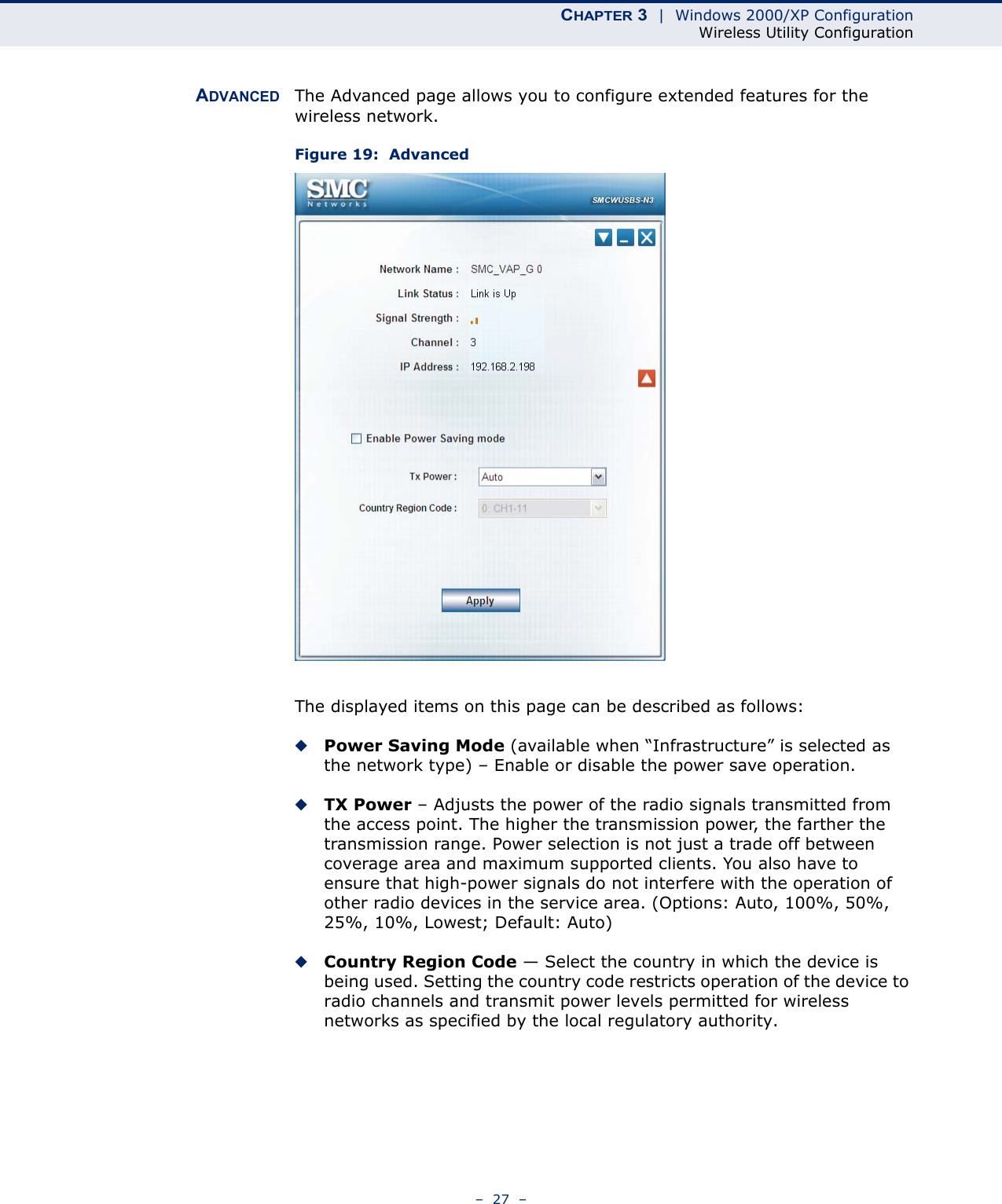 CHAPTER 3  |  Windows 2000/XP ConfigurationWireless Utility Configuration–  27  –ADVANCED The Advanced page allows you to configure extended features for the wireless network.Figure 19:  AdvancedThe displayed items on this page can be described as follows:◆Power Saving Mode (available when “Infrastructure” is selected as the network type) – Enable or disable the power save operation.◆TX Power – Adjusts the power of the radio signals transmitted from the access point. The higher the transmission power, the farther the transmission range. Power selection is not just a trade off between coverage area and maximum supported clients. You also have to ensure that high-power signals do not interfere with the operation of other radio devices in the service area. (Options: Auto, 100%, 50%, 25%, 10%, Lowest; Default: Auto)◆Country Region Code — Select the country in which the device is being used. Setting the country code restricts operation of the device to radio channels and transmit power levels permitted for wireless networks as specified by the local regulatory authority.   