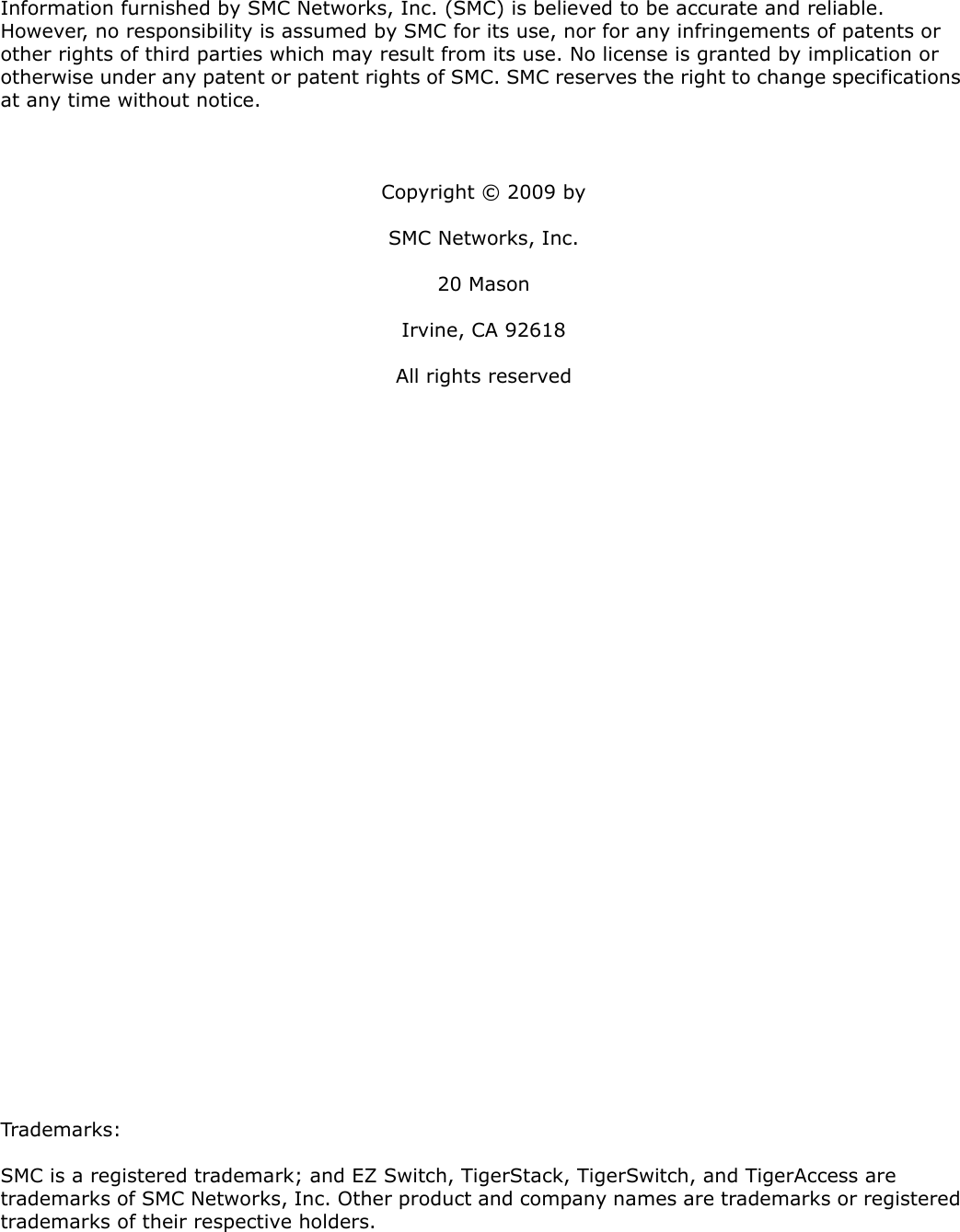 Information furnished by SMC Networks, Inc. (SMC) is believed to be accurate and reliable. However, no responsibility is assumed by SMC for its use, nor for any infringements of patents or other rights of third parties which may result from its use. No license is granted by implication or otherwise under any patent or patent rights of SMC. SMC reserves the right to change specifications at any time without notice.Copyright © 2009 bySMC Networks, Inc.20 MasonIrvine, CA 92618All rights reservedTrademarks:SMC is a registered trademark; and EZ Switch, TigerStack, TigerSwitch, and TigerAccess are trademarks of SMC Networks, Inc. Other product and company names are trademarks or registered trademarks of their respective holders.