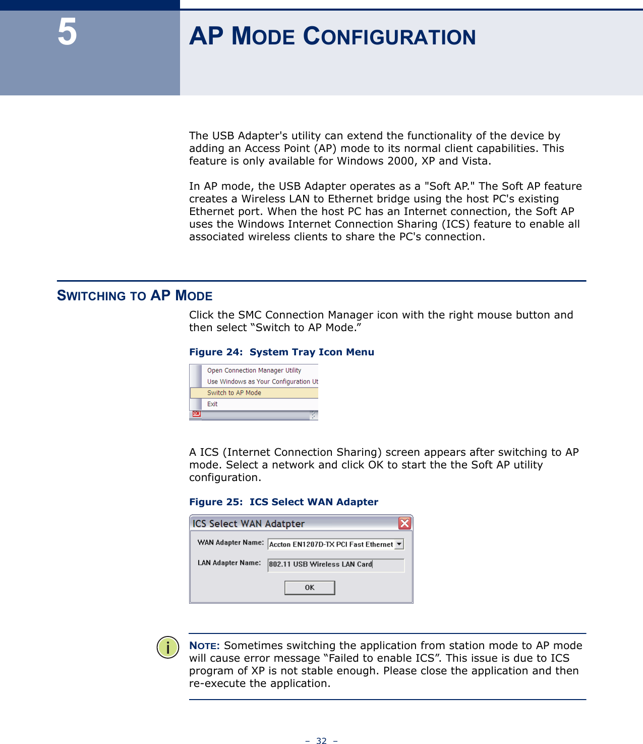 –  32  –5AP MODE CONFIGURATIONThe USB Adapter&apos;s utility can extend the functionality of the device by adding an Access Point (AP) mode to its normal client capabilities. This feature is only available for Windows 2000, XP and Vista.In AP mode, the USB Adapter operates as a &quot;Soft AP.&quot; The Soft AP feature creates a Wireless LAN to Ethernet bridge using the host PC&apos;s existing Ethernet port. When the host PC has an Internet connection, the Soft AP uses the Windows Internet Connection Sharing (ICS) feature to enable all associated wireless clients to share the PC&apos;s connection.SWITCHING TO AP MODEClick the SMC Connection Manager icon with the right mouse button and then select “Switch to AP Mode.”Figure 24:  System Tray Icon MenuA ICS (Internet Connection Sharing) screen appears after switching to AP mode. Select a network and click OK to start the the Soft AP utility configuration.Figure 25:  ICS Select WAN AdapterNOTE: Sometimes switching the application from station mode to AP mode will cause error message “Failed to enable ICS”. This issue is due to ICS program of XP is not stable enough. Please close the application and then re-execute the application.