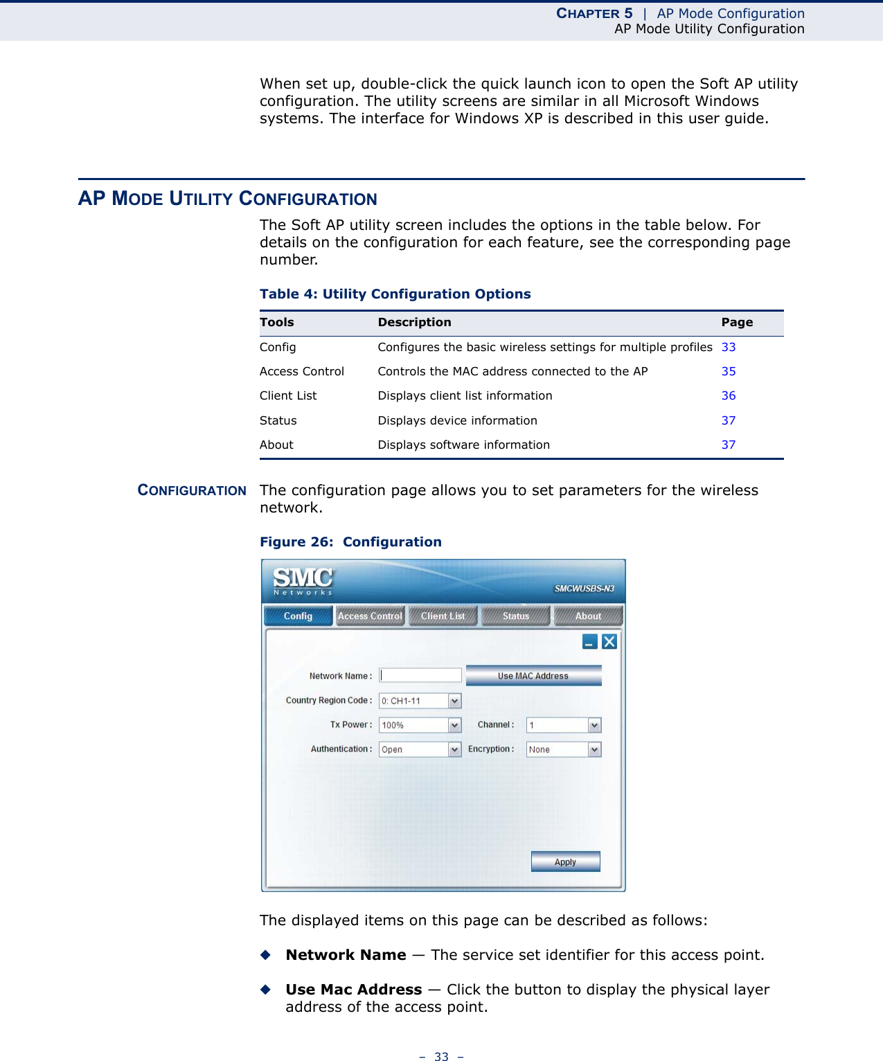 CHAPTER 5  |  AP Mode ConfigurationAP Mode Utility Configuration–  33  –When set up, double-click the quick launch icon to open the Soft AP utility configuration. The utility screens are similar in all Microsoft Windows systems. The interface for Windows XP is described in this user guide.AP MODE UTILITY CONFIGURATIONThe Soft AP utility screen includes the options in the table below. For details on the configuration for each feature, see the corresponding page number.Table 4: Utility Configuration OptionsCONFIGURATION The configuration page allows you to set parameters for the wireless network.Figure 26:  ConfigurationThe displayed items on this page can be described as follows:◆Network Name — The service set identifier for this access point.◆Use Mac Address — Click the button to display the physical layer address of the access point.Tools Description PageConfig Configures the basic wireless settings for multiple profiles 33Access Control Controls the MAC address connected to the AP 35Client List Displays client list information 36Status Displays device information 37About Displays software information 37