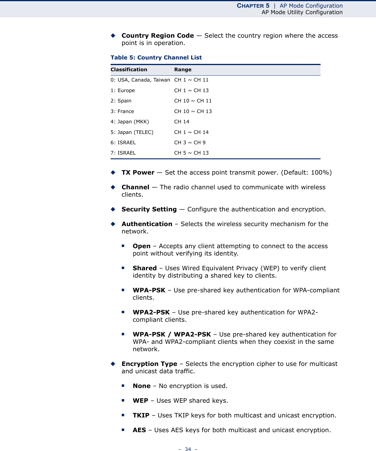 CHAPTER 5  |  AP Mode ConfigurationAP Mode Utility Configuration–  34  –◆Country Region Code — Select the country region where the access point is in operation.Table 5: Country Channel List ◆TX Power — Set the access point transmit power. (Default: 100%)◆Channel — The radio channel used to communicate with wireless clients.◆Security Setting — Configure the authentication and encryption.◆Authentication – Selects the wireless security mechanism for the network. ■Open – Accepts any client attempting to connect to the access point without verifying its identity. ■Shared – Uses Wired Equivalent Privacy (WEP) to verify client identity by distributing a shared key to clients.■WPA-PSK – Use pre-shared key authentication for WPA-compliant clients.■WPA2-PSK – Use pre-shared key authentication for WPA2-compliant clients.■WPA-PSK / WPA2-PSK – Use pre-shared key authentication for WPA- and WPA2-compliant clients when they coexist in the same network.◆Encryption Type – Selects the encryption cipher to use for multicast and unicast data traffic.■None – No encryption is used. ■WEP – Uses WEP shared keys.■TKIP – Uses TKIP keys for both multicast and unicast encryption.■AES – Uses AES keys for both multicast and unicast encryption. Classification Range0: USA, Canada, Taiwan CH 1 ~ CH 111: Europe CH 1 ~ CH 132: Spain CH 10 ~ CH 113: France CH 10 ~ CH 134: Japan (MKK) CH 145: Japan (TELEC) CH 1 ~ CH 146: ISRAEL CH 3 ~ CH 97: ISRAEL CH 5 ~ CH 13