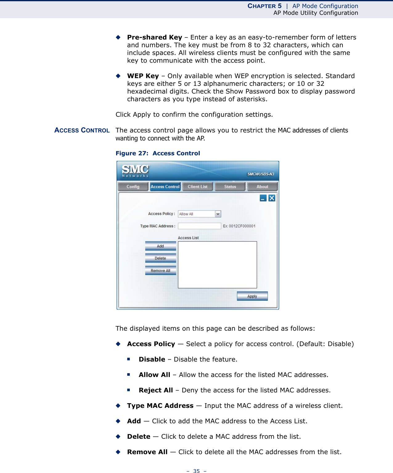 CHAPTER 5  |  AP Mode ConfigurationAP Mode Utility Configuration–  35  –◆Pre-shared Key – Enter a key as an easy-to-remember form of letters and numbers. The key must be from 8 to 32 characters, which can include spaces. All wireless clients must be configured with the same key to communicate with the access point.◆WEP Key – Only available when WEP encryption is selected. Standard keys are either 5 or 13 alphanumeric characters; or 10 or 32 hexadecimal digits. Check the Show Password box to display password characters as you type instead of asterisks.Click Apply to confirm the configuration settings.ACCESS CONTROL The access control page allows you to restrict the MAC addresses of clients wanting to connect with the AP.Figure 27:  Access ControlThe displayed items on this page can be described as follows:◆Access Policy — Select a policy for access control. (Default: Disable)■Disable – Disable the feature.■Allow All – Allow the access for the listed MAC addresses.■Reject All – Deny the access for the listed MAC addresses.◆Type MAC Address — Input the MAC address of a wireless client. ◆Add — Click to add the MAC address to the Access List. ◆Delete — Click to delete a MAC address from the list.◆Remove All — Click to delete all the MAC addresses from the list. 