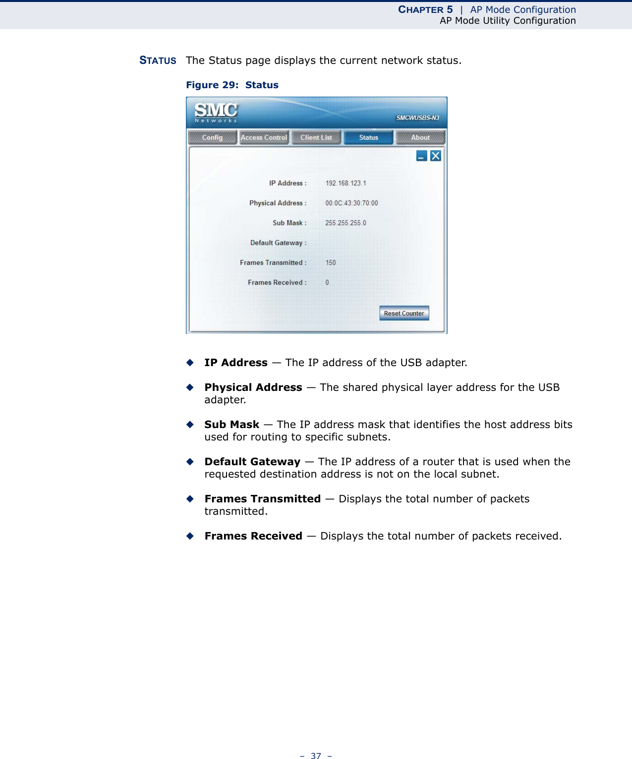 CHAPTER 5  |  AP Mode ConfigurationAP Mode Utility Configuration–  37  –STATUS The Status page displays the current network status.Figure 29:  Status◆IP Address — The IP address of the USB adapter. ◆Physical Address — The shared physical layer address for the USB adapter.◆Sub Mask — The IP address mask that identifies the host address bits used for routing to specific subnets.◆Default Gateway — The IP address of a router that is used when the requested destination address is not on the local subnet.◆Frames Transmitted — Displays the total number of packets transmitted.◆Frames Received — Displays the total number of packets received.