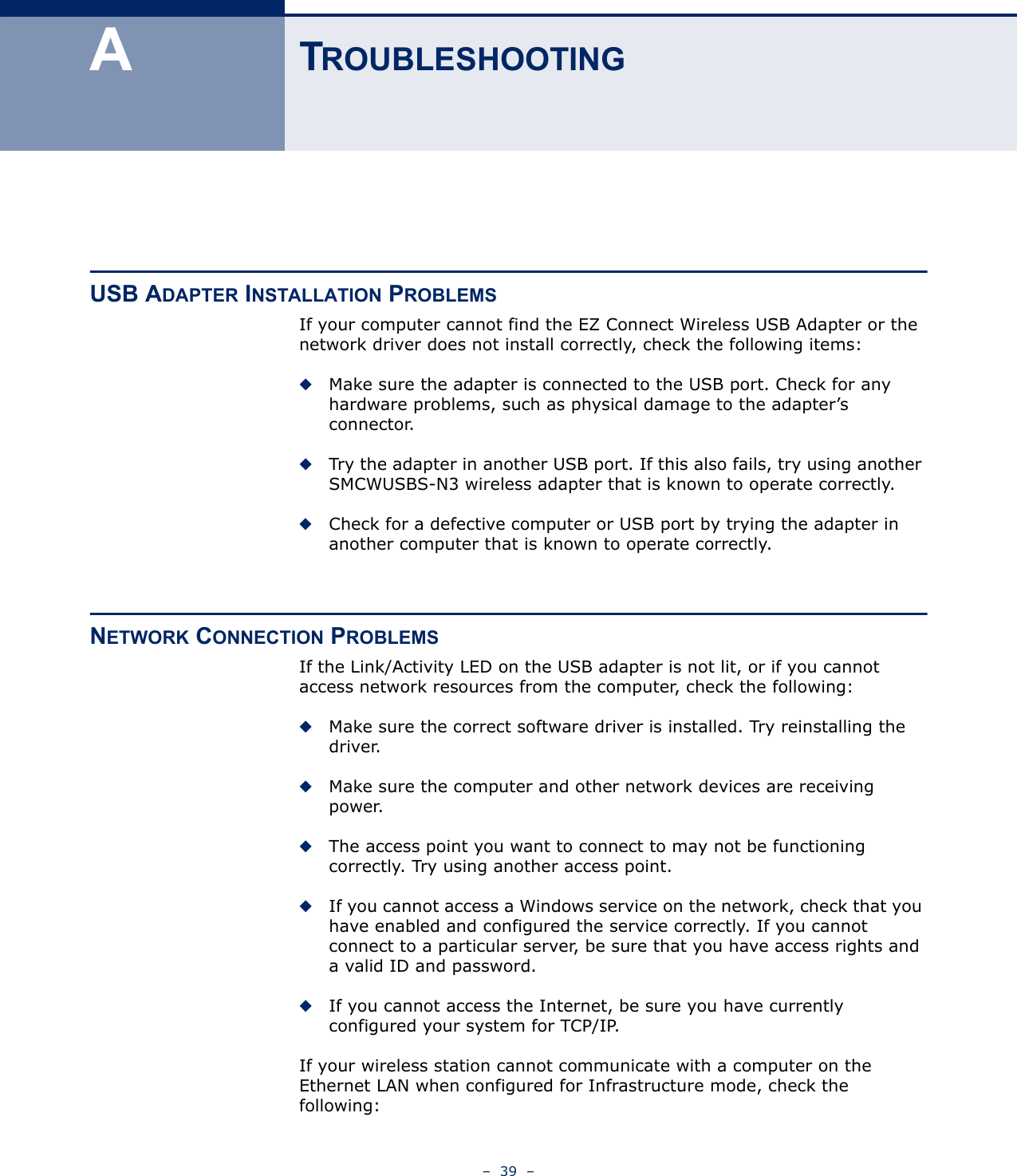 –  39  –ATROUBLESHOOTINGUSB ADAPTER INSTALLATION PROBLEMSIf your computer cannot find the EZ Connect Wireless USB Adapter or the network driver does not install correctly, check the following items:◆Make sure the adapter is connected to the USB port. Check for any hardware problems, such as physical damage to the adapter’s connector.◆Try the adapter in another USB port. If this also fails, try using another SMCWUSBS-N3 wireless adapter that is known to operate correctly.◆Check for a defective computer or USB port by trying the adapter in another computer that is known to operate correctly.NETWORK CONNECTION PROBLEMSIf the Link/Activity LED on the USB adapter is not lit, or if you cannot access network resources from the computer, check the following:◆Make sure the correct software driver is installed. Try reinstalling the driver.◆Make sure the computer and other network devices are receiving power.◆The access point you want to connect to may not be functioning correctly. Try using another access point.◆If you cannot access a Windows service on the network, check that you have enabled and configured the service correctly. If you cannot connect to a particular server, be sure that you have access rights and a valid ID and password.◆If you cannot access the Internet, be sure you have currently configured your system for TCP/IP.If your wireless station cannot communicate with a computer on the Ethernet LAN when configured for Infrastructure mode, check the following: