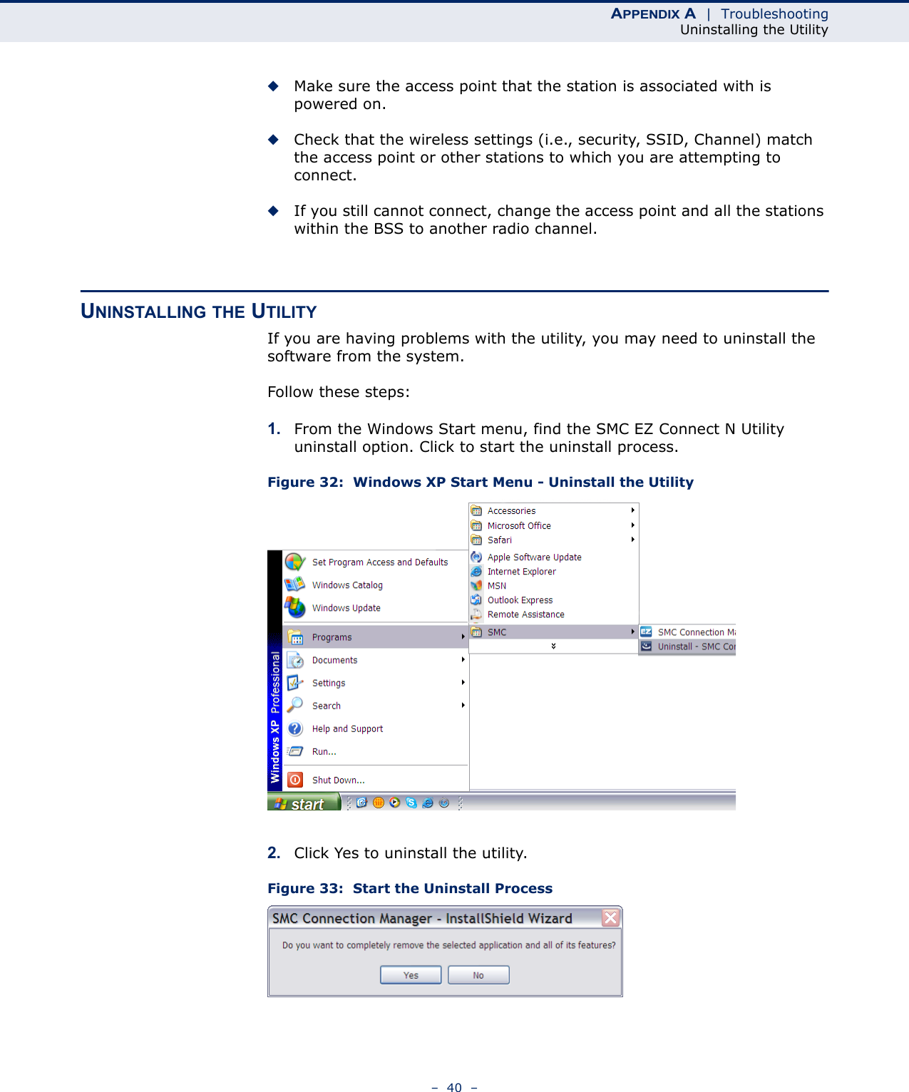 APPENDIX A  |  TroubleshootingUninstalling the Utility–  40  –◆Make sure the access point that the station is associated with is powered on.◆Check that the wireless settings (i.e., security, SSID, Channel) match the access point or other stations to which you are attempting to connect.◆If you still cannot connect, change the access point and all the stations within the BSS to another radio channel.UNINSTALLING THE UTILITYIf you are having problems with the utility, you may need to uninstall the software from the system.Follow these steps:1. From the Windows Start menu, find the SMC EZ Connect N Utility uninstall option. Click to start the uninstall process.Figure 32:  Windows XP Start Menu - Uninstall the Utility2. Click Yes to uninstall the utility.Figure 33:  Start the Uninstall Process