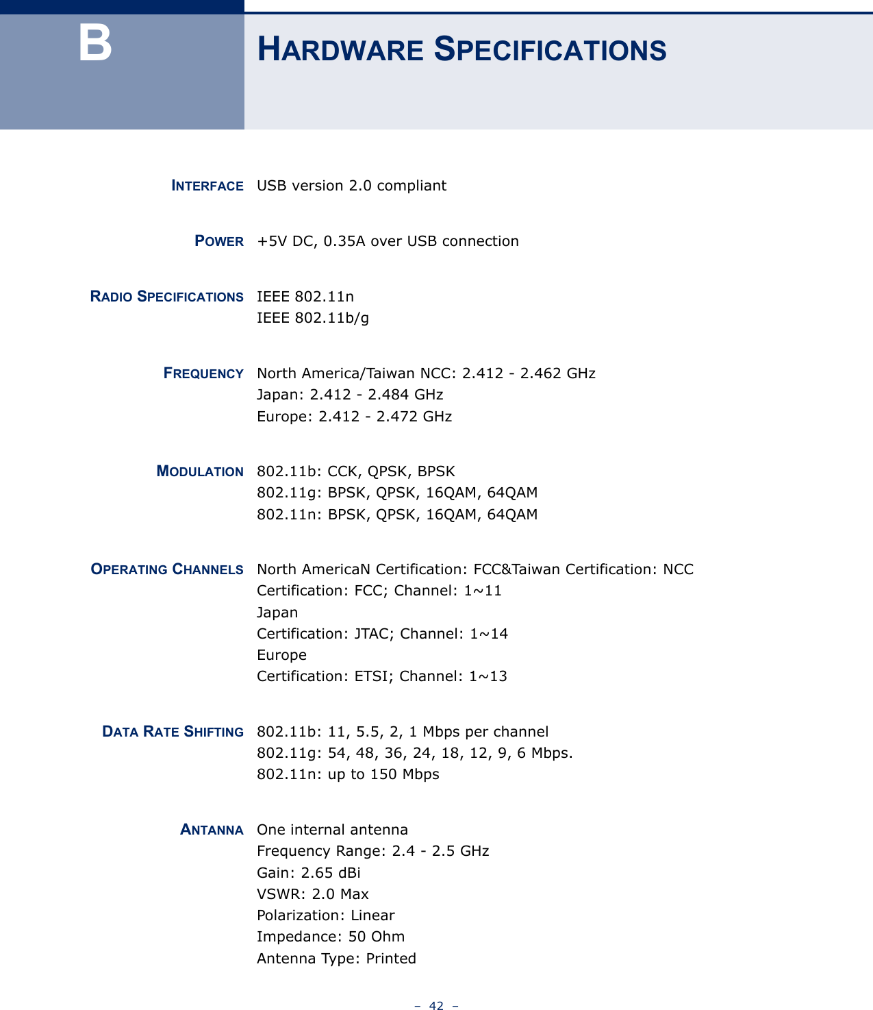 –  42  –BHARDWARE SPECIFICATIONSINTERFACE USB version 2.0 compliantPOWER +5V DC, 0.35A over USB connectionRADIO SPECIFICATIONS IEEE 802.11n IEEE 802.11b/gFREQUENCY North America/Taiwan NCC: 2.412 - 2.462 GHzJapan: 2.412 - 2.484 GHzEurope: 2.412 - 2.472 GHzMODULATION 802.11b: CCK, QPSK, BPSK802.11g: BPSK, QPSK, 16QAM, 64QAM802.11n: BPSK, QPSK, 16QAM, 64QAMOPERATING CHANNELS North AmericaN Certification: FCC&amp;Taiwan Certification: NCCCertification: FCC; Channel: 1~11JapanCertification: JTAC; Channel: 1~14EuropeCertification: ETSI; Channel: 1~13DATA RATE SHIFTING 802.11b: 11, 5.5, 2, 1 Mbps per channel802.11g: 54, 48, 36, 24, 18, 12, 9, 6 Mbps.802.11n: up to 150 MbpsANTANNA One internal antennaFrequency Range: 2.4 - 2.5 GHzGain: 2.65 dBiVSWR: 2.0 MaxPolarization: LinearImpedance: 50 OhmAntenna Type: Printed